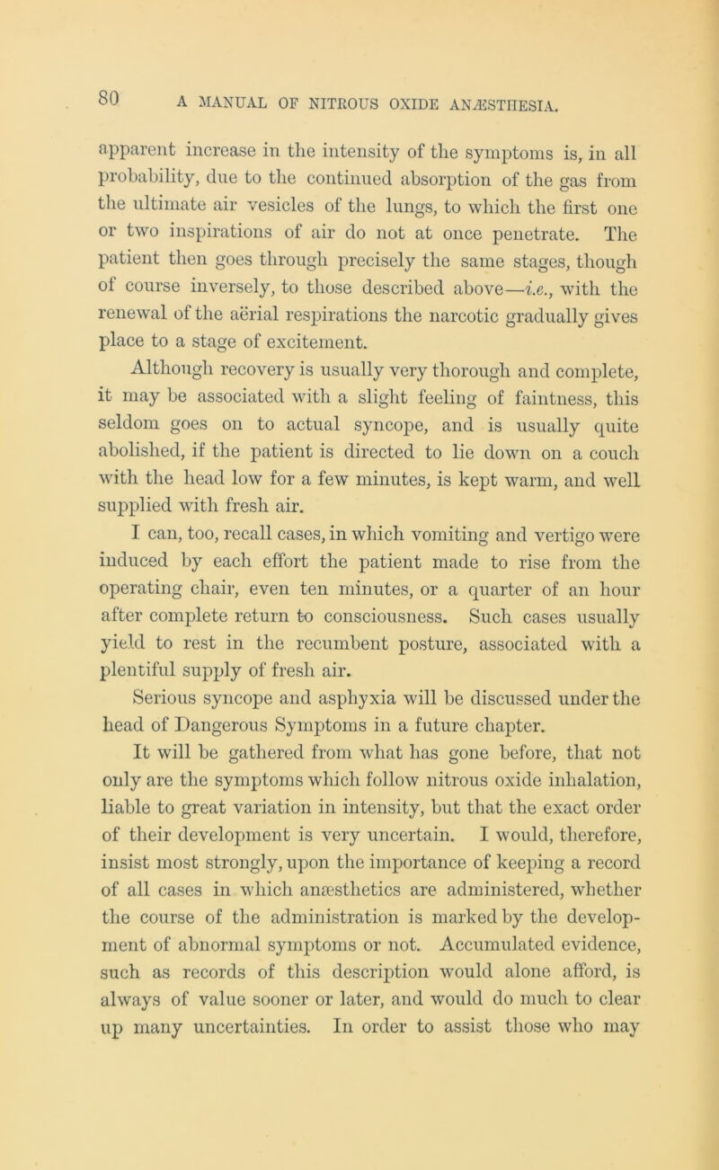 apparent increase in the intensity of the symptoms is, in all probability, due to the continued absorption of the gas from the ultimate air vesicles of the lungs, to which the first one or two inspirations of air do not at once penetrate. The patient then goes through precisely the same stages, though oi course inversely, to those described above—i.e., with the renewal of the aerial respirations the narcotic gradually gives place to a stage of excitement. Although recovery is usually very thorough and complete, it may be associated with a slight feeling of faintness, this seldom goes on to actual syncope, and is usually cpiite abolished, if the patient is directed to lie down on a couch with the head low for a few minutes, is kept warm, and well supplied with fresh air. I can, too, recall cases, in which vomiting and vertigo were induced by each effort the patient made to rise from the operating chair, even ten minutes, or a quarter of an hour after complete return to consciousness. Such cases usually yield to rest in the recumbent posture, associated with a plentiful supply of fresh air. Serious syncope and asphyxia will be discussed under the head of Dangerous Symptoms in a future chapter. It will be gathered from what has gone before, that not only are the symptoms which follow nitrous oxide inhalation, liable to great variation in intensity, but that the exact order of their development is very uncertain. I would, therefore, insist most strongly, upon the importance of keeping a record of all cases in which anaesthetics are administered, whether the course of the administration is marked by the develop- ment of abnormal symptoms or not. Accumulated evidence, such as records of this description would alone afford, is always of value sooner or later, and would do much to clear up many uncertainties. In order to assist those who may