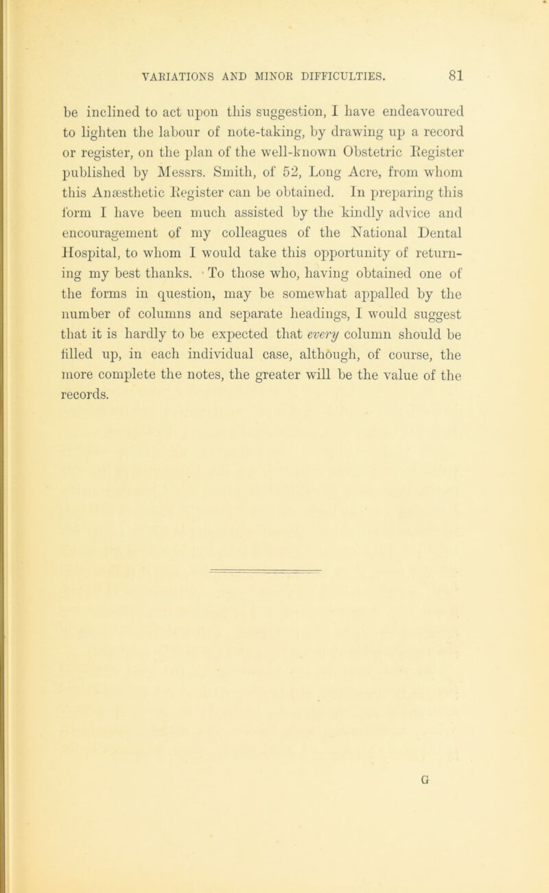 be inclined to act upon this suggestion, I have endeavoured to lighten the labour of note-taking, by drawing up a record or register, on the plan of the well-known Obstetric Begister published by Messrs. Smith, of 52, Long Acre, from whom this Anaesthetic Begister can be obtained. In preparing this form I have been much assisted by the kindly advice and encouragement of my colleagues of the National Dental Hospital, to whom I would take this opportunity of return- ing my best thanks. To those who, having obtained one of the forms in question, may be somewhat appalled by the number of columns and separate headings, I would suggest that it is hardly to be expected that every column should be tilled up, in each individual case, although, of course, the more complete the notes, the greater will be the value of the records. G