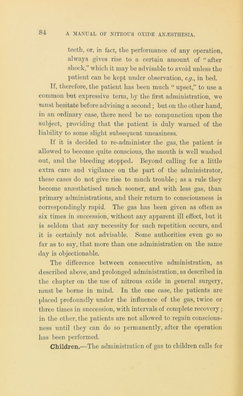 teeth, or, in fact, the performance of any operation, always gives rise to a certain amount of “ after shock,” which it may he advisable to avoid unless the patient can he kept under observation, e.g., in bed. If, therefore, the patient has been much “ upset,” to use a common but expressive term, by the first administration, we must hesitate before advising a second; but on the other hand, in an ordinary case, there need be no compunction upon the subject, providing that the patient is duly warned of the liability to some slight subsequent uneasiness. If it is decided to re-administer the gas, the patient is allowed to become quite conscious, the mouth is well washed out, and the bleeding stopped. Beyond calling for a little extra care and vigilance on the part of the administrator, these cases do not give rise to much trouble; as a rule they become anaesthetised much sooner, and with less gas, than primary administrations, and their return to consciousness is correspondingly rapid. The gas has been given as often as six times in succession, without any apparent ill effect, but it is seldom that any necessity for such repetition occurs, and it is certainly not advisable. Some authorities even go so far as to say, that more than one administration on the same day is objectionable. The difference between consecutive administration, as described above, and prolonged administration, as described in the chapter on the use of nitrous oxide in general surgery, must be borne in mind. In the one case, the patients are placed profoundly under the influence of the gas, twice or three times in succession, with intervals of complete recovery ; in the other, the patients are not allowed to regain conscious- ness until they can do so permanently, after the operation has been performed. Children.—The administration of gas to children calls for