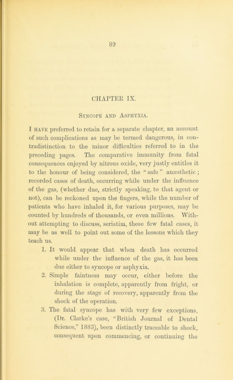 CHAPTER IX. Syncope and Asphyxia. I have preferred to retain for a separate chapter, an account of such complications as may be termed dangerous, in con- tradistinction to the minor difficulties referred to in the preceding pages. The comparative immunity from fatal consequences enjoyed by nitrous oxide, very justly entitles it to the honour of being considered, the “ safe ” anaesthetic ; recorded cases of death, occurring while under the influence of the gas, (whether due, strictly speaking, to that agent or not), can be reckoned upon the fingers, while the number of patients who have inhaled it, for various purposes, may be counted by hundreds of thousands, or even millions. With- out attempting to discuss, seriatim, these few fatal cases, it may be as well to point out some of the lessons which they teach us. 1. It would appear that when death has occurred while under the influence of the gas, it has been due either to syncope or asphyxia. 2. Simple faintness may occur, either before the inhalation is complete, apparently from fright, or during the stage of recovery, apparently from the shock of the operation. 3. The fatal syncope has with very few exceptions, (Hr. Clarke’s case, “British Journal of Dental Science,” 1883), been distinctly traceable to shock, consequent upon commencing, or continuing the