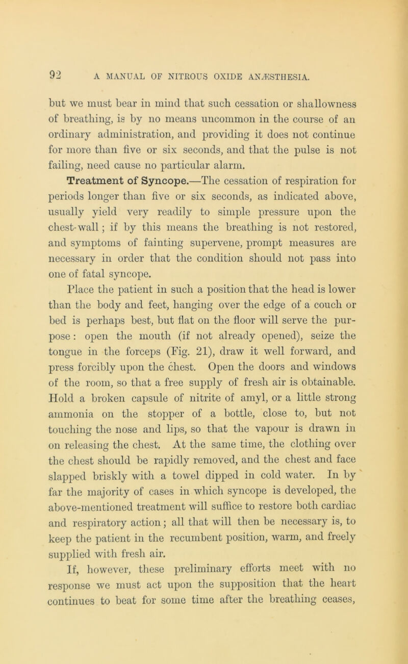 but we must bear in mind that such cessation or shallowness of breathing, is by no means uncommon in the course of an ordinary administration, and providing it does not continue for more than five or six seconds, and that the pulse is not failing, need cause no particular alarm. Treatment of Syncope.—The cessation of respiration for periods longer than five or six seconds, as indicated above, usually yield very readily to simple pressure upon the chest-wall; if by this means the breathing is not restored, and symptoms of fainting supervene, prompt measures are necessary in order that the condition should not pass into one of fatal syncope. Place the patient in such a position that the head is lower than the body and feet, hanging over the edge of a couch or bed is perhaps best, but flat on the floor will serve the pur- pose : open the mouth (if not already opened), seize the tongue in the forceps (Fig. 21), draw it well forward, and press forcibly upon the chest. Open the doors and windows of the room, so that a free supply of fresh air is obtainable. Hold a broken capsule of nitrite of amyl, or a little strong ammonia on the stopper of a bottle, close to, but not touching the nose and lips, so that the vapour is drawn in on releasing the chest. At the same time, the clothing over the chest should be rapidly removed, and the chest and face slapped briskly with a towel dipped in cold water. In by far the majority of cases in which syncope is developed, the above-mentioned treatment will suffice to restore both cardiac and respiratory action; all that will then be necessary is, to keep the patient in the recumbent position, warm, and freely supplied with fresh air. If, however, these preliminary efforts meet with no response we must act upon the supposition that the heart continues to beat for some time after the breathing ceases,