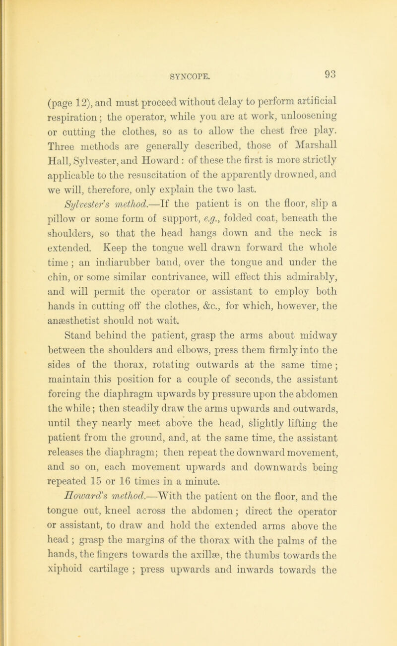 (page 12), and must proceed without delay to perform artificial respiration; the operator, while you are at work, unloosening or cutting the clothes, so as to allow the chest free play. Three methods are generally described, those of Marshall Hall, Sylvester, and Howard : of these the first is more strictly applicable to the resuscitation of the apparently drowned, and we will, therefore, only explain the two last. Sylvesters method.—If the patient is on the floor, slip a pillow or some form of support, e.g., folded coat, beneath the shoulders, so that the head hangs down and the neck is extended. Keep the tongue well drawn forward the whole time ; an indiarubber band, over the tongue and under the chin, or some similar contrivance, will effect this admirably, and will permit the operator or assistant to employ both hands in cutting off the clothes, &c., for which, however, the anaesthetist should not wait. Stand behind the patient, grasp the arms about midway between the shoulders and elbows, press them firmly into the sides of the thorax, rotating outwards at the same time ; maintain this position for a couple of seconds, the assistant forcing the diaphragm upwards by pressure upon the abdomen the while; then steadily draw the arms upwards and outwards, until they nearly meet above the head, slightly lifting the patient from the ground, and, at the same time, the assistant releases the diaphragm; then repeat the downward movement, and so on, each movement upwards and downwards being repeated 15 or 16 times in a minute. Howard's method.—With the patient on the floor, and the tongue out, kneel across the abdomen; direct the operator or assistant, to draw and hold the extended arms above the head ; grasp the margins of the thorax with the palms of the hands, the fingers towards the axil lee, the thumbs towards the xiphoid cartilage ; press upwards and inwards towards the