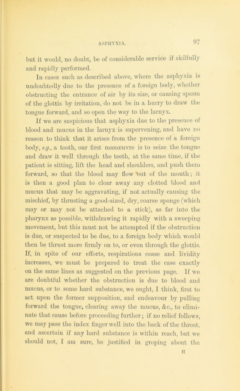 but it would, no doubt, be of considerable service if skilfully and rapidly performed. In cases such as described above, where the asphyxia is undoubtedly due to the presence of a foreign body, whether obstructing the entrance of air by its size, or causing spasm of the glottis by irritation, do not be in a hurry to draw the tongue forward, and so open the way to the larnyx. If we are suspicious that asphyxia due to the presence of blood and mucus in the larnyx is supervening, and have no reason to think that it arises from the presence of a foreign body, e.g., a tooth, our first manoeuvre is to seize the tongue and draw it well through the teeth, at the same time, if the patient is sitting, lift the head and shoulders, and push them forward, so that the blood may flow ’out of the mouth; it is then a good plan to clear away any clotted blood and mucus that may be aggravating, if not actually causing the mischief, by thrusting a good-sized, dry, coarse sponge (which may or may not be attached to a stick), as far into the pharynx as possible, withdrawing it rapidly with a sweeping movement, but this must not be attempted if the obstruction is due, or suspected to be due, to a foreign body which would then be thrust more firmly on to, or even through the glottis. If, in spite of our efforts, respirations cease and lividity increases, we must be prepared to treat the case exactly on the same lines as suggested on the previous page. If we are doubtful whether the obstruction is due to blood and mucus, or to some hard substance, we ought, I think, first to act upon the former supposition, and endeavour by pulling forward the tongue, clearing away the mucus, &c., to elimi- nate that cause before proceeding further; if no relief follows, we may pass the index finger well into the back of the throat, and ascertain if any hard substance is within reach, but we should not, I am sure, be justified in groping about the II