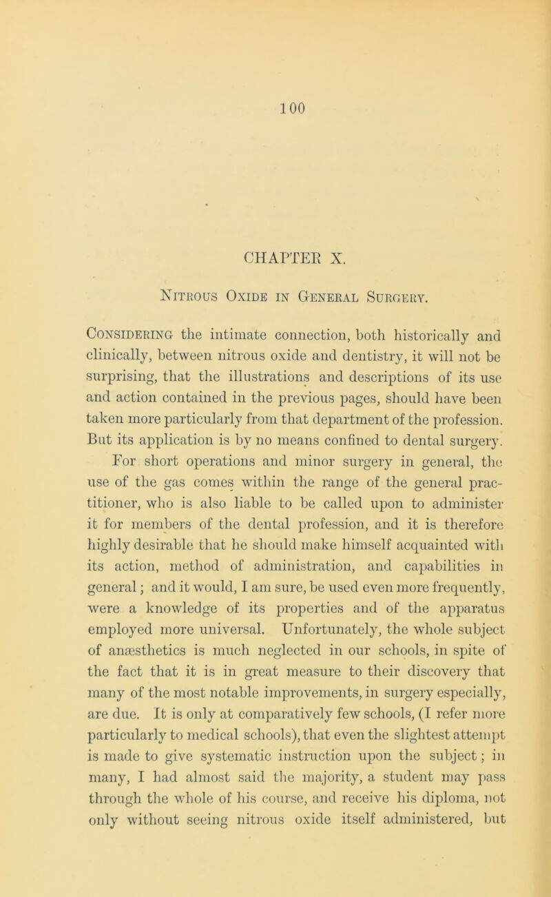 CHAPTER X. Nitrous Oxide in General Surgery. Considering the intimate connection, both historically and clinically, between nitrous oxide and dentistry, it will not be surprising, that the illustrations and descriptions of its use and action contained in the previous pages, should have been taken more particularly from that department of the profession. But its application is by no means confined to dental surgery. For short operations and minor surgery in general, the use of the gas comes within the range of the general prac- titioner, who is also liable to be called upon to administer it for members of the dental profession, and it is therefore highly desirable that he should make himself acquainted with its action, method of administration, and capabilities in general; and it would, I am sure, be used even more frequently, were a knowledge of its properties and of the apparatus employed more universal. Unfortunately, the whole subject of ana3sthetics is much neglected in our schools, in spite of the fact that it is in great measure to their discovery that many of the most notable improvements, in surgery especially, are due. It is only at comparatively few schools, (I refer more particularly to medical schools), that even the slightest attempt is made to give systematic instruction upon the subject; in many, I had almost said the majority, a student may pass through the whole of his course, and receive his diploma, not only without seeing nitrous oxide itself administered, but