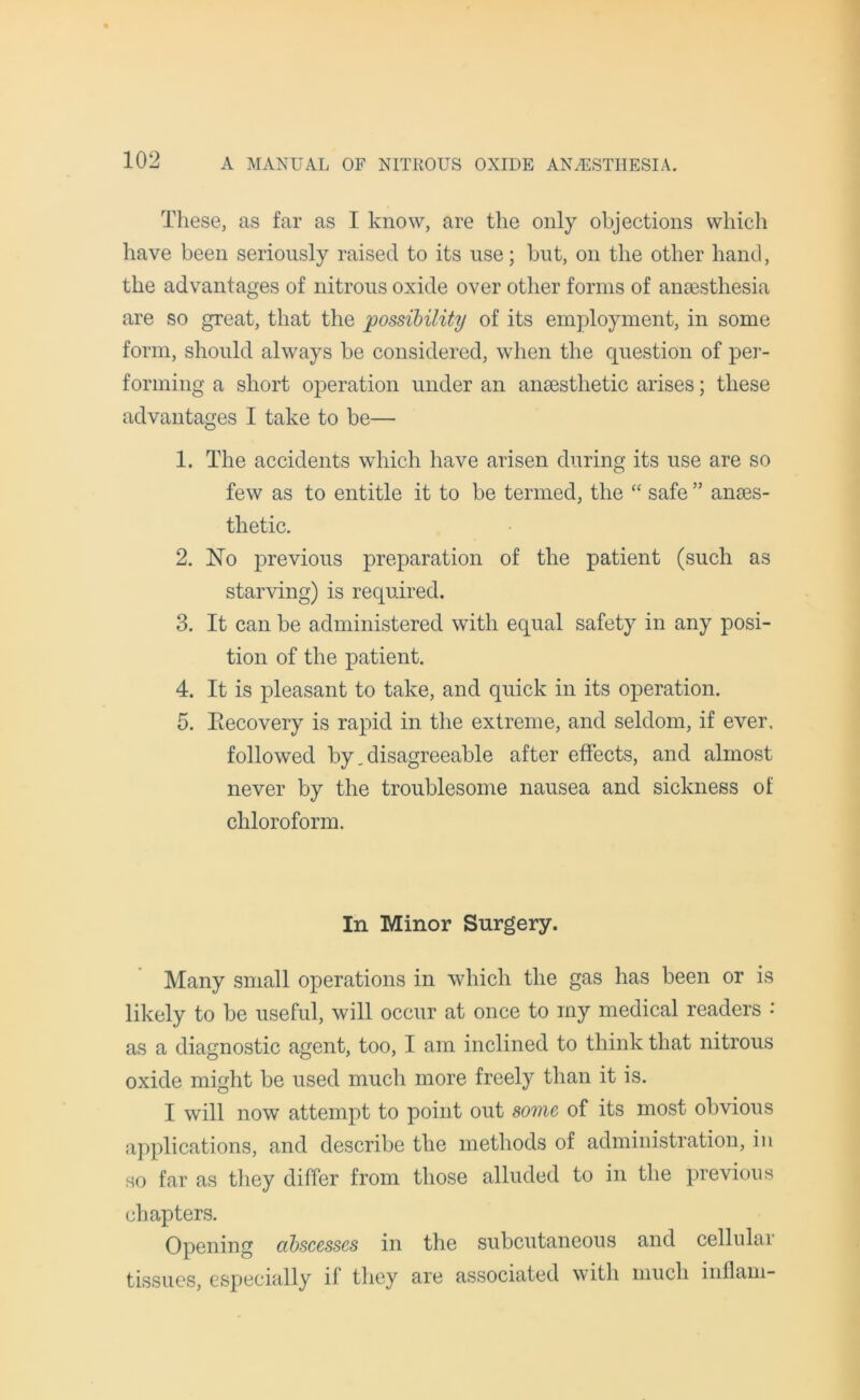 These, as far as I know, are the only objections which have been seriously raised to its use; but, on the other hand, the advantages of nitrous oxide over other forms of anaesthesia are so great, that the possibility of its employment, in some form, should always be considered, when the question of per- forming a short operation under an anaesthetic arises; these advantages I take to be— 1. The accidents which have arisen during its use are so few as to entitle it to be termed, the “ safe ” anaes- thetic. 2. No previous preparation of the patient (such as starving) is required. 3. It can be administered with equal safety in any posi- tion of the patient. 4. It is pleasant to take, and quick in its operation. 5. Recovery is rapid in the extreme, and seldom, if ever, followed by. disagreeable after effects, and almost never by the troublesome nausea and sickness of chloroform. In Minor Surgery. Many small operations in which the gas has been or is likely to be useful, will occur at once to my medical readers : as a diagnostic agent, too, I am inclined to think that nitrous oxide might be used much more freely than it is. I will now attempt to point out some, of its most obvious applications, and describe the methods of administration, in so far as they differ from those alluded to in the previous chapters. Opening abscesses in the subcutaneous and cellulai tissues, especially if they are associated with much inflam-