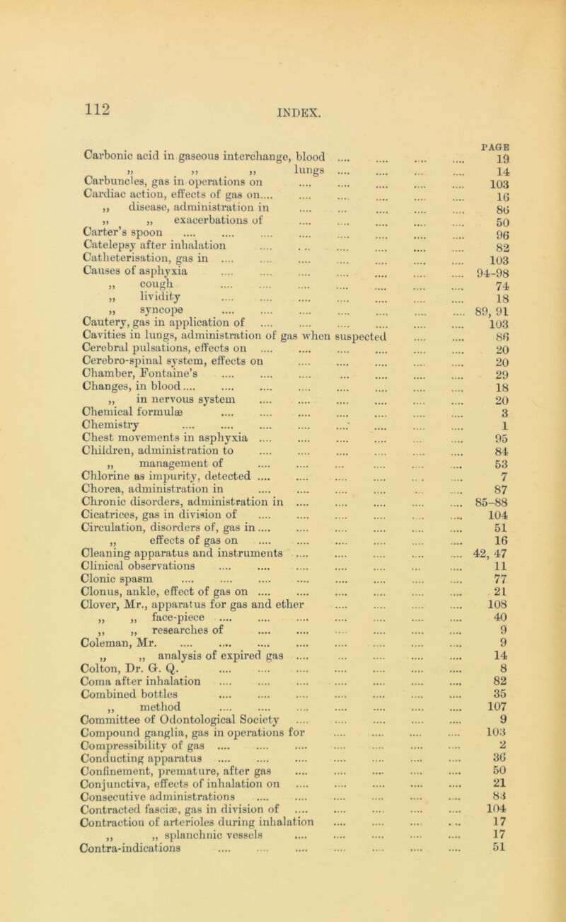 Carbonic acid in gaseous interchange, blood » >> ,, lungs Carbuncles, gas in operations on Cardiac action, effects of gas on.... ,, disease, administration in ,) „ exacei’bations of Carter’s spoon Catelepsy after inhalation Catheterisation, gas in .... Causes of asphyxia „ cough „ lividity „ syncope Cautery, gas in application of Cavities iu lungs, administration of gas when suspected Cerebral pulsations, effects on Cerebro-spinal system, effects on Chamber, Fontaine’s Changes, in blood.... „ in nervous system Chemical formulae Chemistry Chest movements in asphyxia .... Children, administration to ,, management of Chlorine as impurity, detected .... Chorea, administration in Chronic disorders, administration in ... Cicatrices, gas in division of Circulation, disorders of, gas in .... „ effects of gas on Cleaning apparatus and instruments ... Clinical observations Clonic spasm Clonus, ankle, effect of gas on Clover, Mr., apparatus for gas and ether „ ,, face-piece ,, ,, researches of Coleman, Mr „ ,, analysis of expired gas .... Colton, Dr. G. Q. Coma after inhalation Combined bottles ,, method Committee of Odontological Society Compound ganglia, gas in operations for Compressibility of gas Conducting apparatus Confinement, premature, after gas Conjunctiva, effects of inhalation on Consecutive administrations Contracted fasciae, gas in division of Contraction of arterioles during inhalation ,, ,, splanchnic vessels Contra-indications PAGE 19 14 103 16 86 50 96 82 103 94-98 74 18 89, 91 103 86 20 20 29 18 20 3 1 95 84 53 7 87 85-88 104 51 16 42, 47 11 77 21 108 40 9 9 14 8 82 35 107 9 103 2 36 50 21 83 104 17 17 51