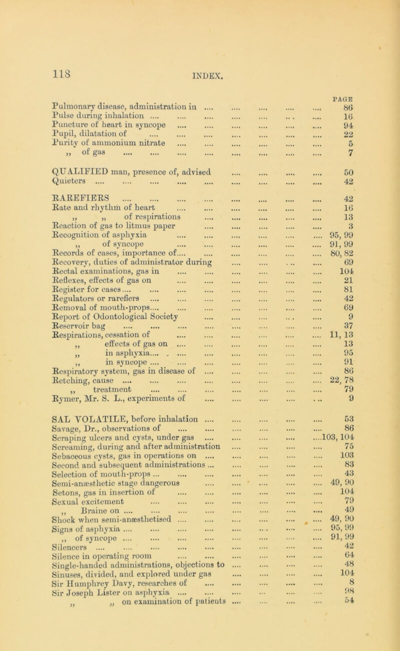 Pulmonary disease, administration in Pulse during inhalation .... Puncture of heart in syncope Pupil, dilatation of Purity of ammonium nitrate of gas PAGE 86 16 94 22 5 7 QUALIFIED man, presence of, advised Q.uieters 50 42 RAREFIERS Rate and rhythm of heart ,, „ of respirations Reaction of gas to litmus paper Recognition of asphyxia ,, of syncope Records of cases, importance of.... Recovery, duties of administrator during Rectal examinations, gas in Reflexes, effects of gas on Register for cases.... Regulators or rarefiers Removal of mouth-props Report of Odontological Society Reservoir bag Respirations, cessation of ,, effects of gas on .... „ in asphyxia ,, in syncope .... Respiratory system, gas in disease of .... Retching, cause .... „ treatment Rymer, Mr. S. L., experiments of 42 16 13 3 95, 99 91, 99 80, 82 69 104 21 81 42 69 9 37 11, 13 13 95 91 86 22, 78 79 9 SAL VOLATILE, before inhalation .... Savage, Dr., observations of Scraping ulcers and cysts, under gas Screaming, during and after administration Sebaceous cysts, gas in operations on .... Second and subsequent administrations ... Selection of mouth-props Semi-anaesthetic stage dangerous Setons, gas in insertion of Sexual excitement ,, Eraine on .... Shock when semi-anaesthetised Signs of asphyxia ,, of syncope Silencers .... Silence in operating room Single-handed administrations, objections to Sinuses, divided, and explored under gas Sir Humphrey Davy, researches of Sir Joseph Lister on asphyxia „ on examination of patients 53 86 103, 104 75 103 83 43 49, 90 104 79 49 49, 90 .... * .... 95,99 91,99 42 64 48 104 8 98 .... .... 54