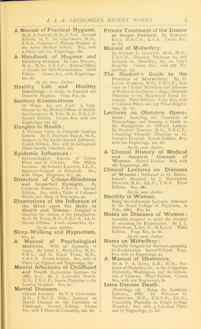 A Manual of Practical Hygiene. By E. A. Pa rices, M.D., F.R.S. Seventh Edition, by F. de Chaumont, M.D., F.R.S., Professor of Military Hygiene in the Army Medical School. 8vo, with 9 Plates and ioi Engravings, 18s. A Handbook of Hygiene and Sanitary Science. By Geo. Wilson, M.A., M.D., F.R.S.E., Medical Officer of Health for Mid-Warwickshire. Sixth Edition. Crown 8vo, with Engravings. I ios. 6d. By the same Author. Healthy Life and Healthy Dwellings : A Guide to Personal and Domestic Hygiene. Fcap. 8vo, 5s. Sanitary Examinations Of Water, Air, and Food. A Vade- Mecum for the Medical Officer of Health. By Cornelius B. Fox, M.D., F.R.C.P. Second Edition. Crown 8vo, with no Engravings, 12s. 6d. Dangers to Health : A Pictorial Guide to Domestic Sanitary Defects. By T. Pridgin Teale, M.A., Surgeon to the Leeds General Infirmary. Fourth Edition. Svo, with 70 Lithograph Plates (mostly coloured), ios. Epidemic Influences : Epidemiological Aspects of Yellow Fever and of Cholera. The Milroy Lectures. By Robert Lawson, LL. D., Inspector-General of Hospitals. Svo, with Maps, Diagrams, &c., 6s. Detection of Colour-Blindness and Imperfect Eyesight. By Charles Roberts, F.R.C.S. Second Edition. Svo, with a Table of Coloured Wools, and Sheet of Test-types, 5s. Illustrations of the Influence of the Mind upon the Body in Health and Disease : Designed to elucidate the Action of the Imagination. By D. II. Tuke, M.D., F.R.C.P., LL.D. Second Edition. 2 vols. crown Svo, 15s. By the same Author. Sleep-Walking and Hypnotism. 8vo, 5s. A Manual of Psychological Medicine. With an Appendix of Cases. By John C. Bucknill, M.D., F.R.S., and D. Hack Tuke, M.D., F.R.C.P. Fourth Edition. 8vo, with 12 Plates (30 Figures) and Engravings, 25s. Mental Affections of Childhood and Youth (Lettsomian Lectures for 1887, &c.). By J. Langdon Down, M.D., F.R.C.P., Senior Physician to the London Hospital. Svo, 6s. Mental Diseases. Clinical Lectures. By T. S. CLOUSTON, M.D., F.R.C.P. Edin., Lecturer on Mental Diseases in the University of Edinburgh. Second Edition. Crown 8vo, with 8 Plates (6 Coloured), 12s. 6d. Private Treatment of the Insane as Single Patients. By Edward East, M.R.C.S., L.S.A. Crown Svo, 2s. 6d. Manual of Midwifery. By Alfred L. Galabin, M.A., M.D., F.R.C.P., Obstetric Physician to, and Lecturer on Midwifery, &c. at, Guy’s Hospital. Crown Svo, with 227 En- gravings, 15s. The Student’s Guide to the Practice of Midwifery. By D. Lloyd Roberts, M.D., F.R.C.P., Lec- turer on Clinical Midwifery and Diseases of Women at the Owens College; Obstetric Physician to the Manchester Royal In- firmary. Third Edition. Fcap. 8vo, with 2 Coloured Plates and 127 Wood Engrav- ings, 7s. 6d. Lectures on Obstetric Opera- tions : Including the Treatment of Haemorrhage, and forming a Guide to the Management of Difficult Labour. By Robert Barnes, M.D., F.R.C.P., Consulting Obstetric Physician to St. George’s Hospital. Fourth Edition. 8vo, with 121 Engravings, 12s. 6d. By the same Author. A Clinical History of Medical and Surgical Diseases of Women. Second Edition. 8vo, with 181 Engravings, 28s. Clinical Lectures on Diseases of Women : Delivered in St. Bartho- lomew’s Hospital, by J. Matthews Duncan, M.D., LL.D., F.R.S. Third Edition. Svo, 16s. By the same Author. Sterility in Woman. Being the Gulstonian Lectures, delivered in the Royal College of Physicians, in Feb., 1883. 8vo, 6s. Notes on Diseases of Women: Specially designed to assist the Student in preparing for Examination. By T. J. Reynolds, L.R.C.P., M.R.C.S. Third Edition. Fcap. 8vo, 2s. 6d. By the same A uthor. Notes on Midwifery : Specially designed for Students preparing for Examination. Second Edition. Fcap. Svo, with 1 5 Engravings, 4s. A Manual of Obstetrics, By A. F. A. King, A.M., M.D., Pro- fessor of Obstetrics, &c., in the Columbian University, Washington, and the Univer- sity of Vermont. Third Edition. Crown 8vo, with 102 Engravings, 8s. Intra-Uterine Death: (Pathology of). Being the Lumleian Lectures, 1887. By William O. Priestley, M.D., F.R.C.P., LL.D., Consulting Physician to King’s College Hospital. 8vo, with 3 Coloured Plates and 17 Engravings, 7s. 6d.