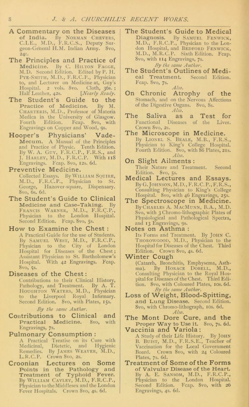 A Commentary on the Diseases of India. By Norman Chevers, C.I.E., M.D., F.R.C.S., Deputy Sur- geon-General H.M. Indian Army. 8vo, 24s:. The Principles and Practice of Medicine. By C. IIilton Fagge, M.D. Second Edition. Edited by P. H. Pye-Smith, M.D., F.R.C.P., Physician to, and Lecturer on Medicine at, Guy's Hospital. 2 vols. 8vo. Cloth, 36s. ; Hall' Leather, 42s. {Nearly Ready. The Student’s Guide to the Practice of Medicine. By M. Charteris, M.D., Professor of Materia Medica in the University of Glasgow. Fourth Edition. Fcap. 8vo, with Engravings on Copper and Wood, 9s. Hooper’s Physicians’ Vade- Mecum. A Manual of the Principles and Practice of Physic. Tenth Edition. By W. A. Guy, F.R.C.P., F.R.S., and J. Harley, M.D., F.R.C.P. With 118 Engravings. Fcap. 8vo, 12s. 6d. Preventive Medicine. Collected Essays. By William Squire, M.D., F.R.C.P., Physician to St. George, Hanover-square, Dispensary. 8vo, 6s. 6d. The Student’s Guide to Clinical Medicine and Case-Taking. By Francis Warner, M.D., F.R.C.P., Physician to the London Hospital. Second Edition. Fcap. 8vo, 5s. How to Examine the Chest : A Practical Guide for the use of Students. By Samuel West, M.D., F.R.C.P., Physician to the City of London Hospital for Diseases of the Chest; Assistant Physician to St. Bartholomew’s Hospital. With 42 Engravings. Fcap. 8vo, 5s. Diseases of the Chest: Contributions to their Clinical History, Pathology, and Treatment. By A. T. Houghton Waters, M.D., Physician to the Liverpool Royal Infirmary. Second Edition. 8vo, with Plates, 15s. By the same A uthor. Contributions to Clinical and Practical Medicine. 8vo, with Engravings, 7s. Pulmonary Consumption : A Practical Treatise on its Cure with Medicinal, Dietetic, and Hygienic Remedies. By James Weaver, M.D., L. R.C.P. Crown 8vo, 2s. Croonian Lectures on Some Points in the Pathology and Treatment of Typhoid Fever. By William Cayley, M.D., F.R.C.P., Physician to the Middlesex and the London The Student’s Guide to Medical Diagnosis. By Samuel Fenwick, M.D., F.R.C.P., Physician to the Lon- don Hospital, and Bedford Fenwick, M.D., M.R.C.P. Sixth Edition. Fcap. 8vo, with 114 Engravings, 7s. By the same Author. The Student’s Outlines of Medi- cal Treatment. Second Edition. Fcap. 8vo, 7s. Also. On Chronic Atrophy of the Stomach, and on the Nervous Affections of the Digestive Organs. 8vo, 8s. A Iso. The Saliva as a Test for Functional Diseases of the Liver. Crown 8vo, 2s. The Microscope in Medicine. By Lionel S. Beale, M.B., F.R.S., Physician to King’s College Hospital. Fourth Edition. 8vo, with 86 Plates, 21s. Also. On Slight Ailments : Their Nature and Treatment. Second Edition. 8vo, 5s. Medical Lectures and Essays. By G. Johnson, M. D., F. R. C. P., F. R. S., Consulting Physician to King’s College Hospital. 8vo, with 46 Engravings, 25s. The Spectroscope in Medicine. ByCLiARLES A. MacMunn, B.A., M.D. 8vo, with 3 Chromo-lithographic Plates of Physiological and Pathological Spectra, and 13 Engravings, 9s. Notes on Asthma : Its Forms and Treatment. By John C. Thorowgood, M.D., Physician to the Hospital for Diseases of the Chest. Third Edition. Crown 8vo, 4s. 6d. Winter Cough (Catarrh, Bronchitis, Emphysema, Asth- ma). By Horace Dobell, M.D., Consulting Physician to the Royal Hos- pital for Diseases of the Chest. Third Edi- tion. 8vo, with Coloured Plates, 10s. 6d. By the same Author. Loss of Weight, Blood-Spitting, and Lung Disease. Second Edition. 8vo, with Chromo-lithograph, 10s. 6d. Also. The Mont Dore Cure, and the Proper Way to Use it. 8vo, 7s. 6d. Vaccinia and Variola: A Study of their Life History. By JOHN B. Buist, M.D., F.R.S.E., Teacher of Vaccination for the Local Government Board. Crown 8vo, with 24 Coloured Plates, 7s. 6d. Treatment of Some of the Forms of Valvular Disease of the Heart. By A. E. Sansom, M.D., F.R.C.P., Physician to the London Hospital. Second Edition. Fcap. 8vo, with 26