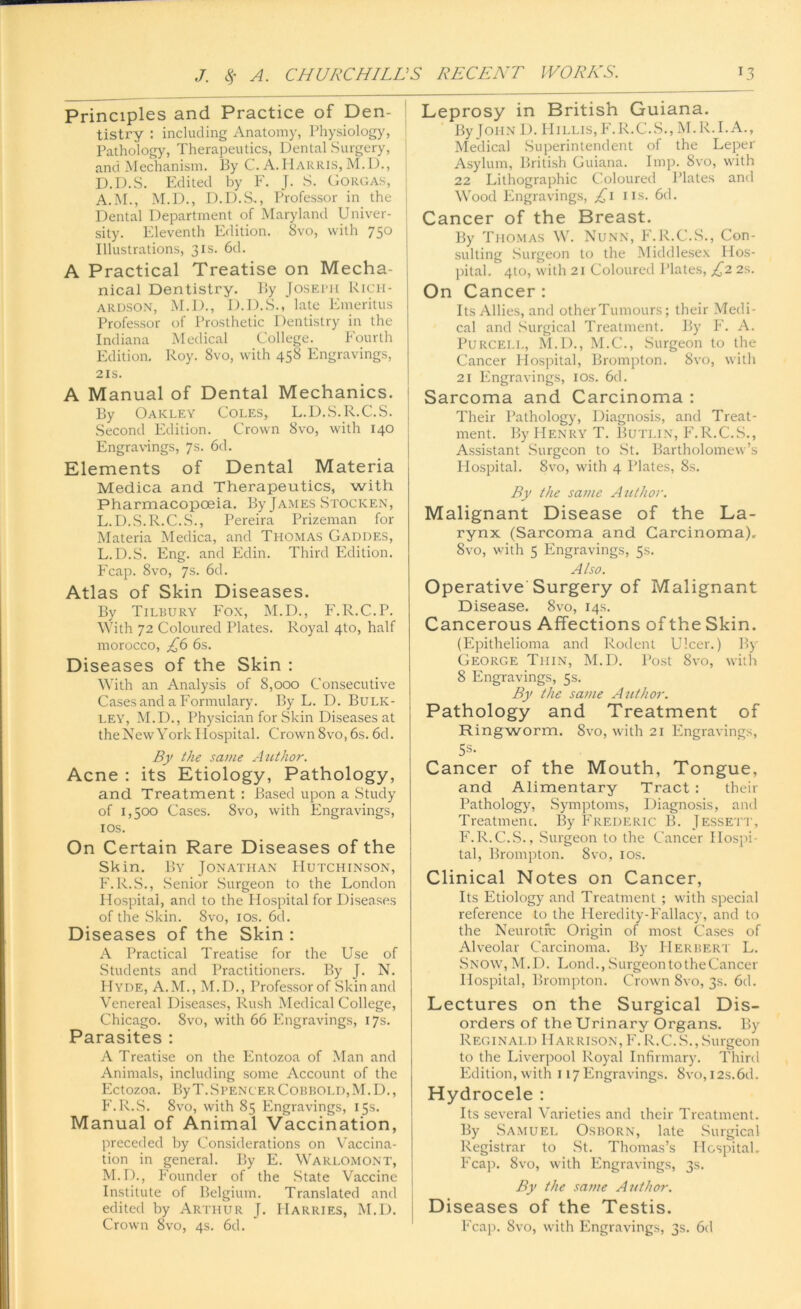 Principles and Practice of Den- tistry : including Anatomy, Physiology, Pathology, Therapeutics, Dental Surgery, and Mechanism. By C. A.Harris, M.D., D.D.S. Edited by F. J. S. Gorgas, A.M., M.D., D.D.S., Professor in the Dental Department of Maryland Univer- sity. Eleventh Edition. 8vo, with 750 Illustrations, 31s. 6d. A Practical Treatise on Mecha- nical Dentistry. By Josebh Rich- ardson, M.D., D.D.S., late Emeritus Professor of Prosthetic Dentistry in the Indiana Medical College. Pourth Edition. Roy. 8vo, with 458 Engravings, 21s. A Manual of Dental Mechanics. By Oakley Coles, L.D.S.R.C.S. Second Edition. Crown 8vo, with 140 Engravings, 7s. 6d. Elements of Dental Materia Medica and Therapeutics, with Pharmacopoeia. By James Stocken, L.D.S.R.C.S., Pereira Prizeman for Materia Medica, and Thomas Gaddes, L. D.S. Eng. and Edin. Third Edition. Fcap. Svo, 7s. 6d. Atlas of Skin Diseases. By Tilbury Fox, M.D., F.R.C.P. With 72 Coloured Plates. Royal 4to, half morocco, £6 6s. Diseases of the Skin : With an Analysis of 8,000 Consecutive Cases and a Formulary. By L. D. Bulk- ley, M.D., Physician for Skin Diseases at the New York Hospital. Crown 8vo, 6s. 6d. By the same Author. Acne : its Etiology, Pathology, and Treatment : Based upon a Study of 1,500 Cases. Svo, with Engravings, 10s. On Certain Rare Diseases of the Skin. By Jonathan Hutchinson, F.R.S., Senior Surgeon to the London Hospital, and to the Hospital for Diseases of the Skin. Svo, 10s. 6d. Diseases of the Skin : A Practical Treatise for the Use of Students and Practitioners. P»y J. N. Hyde, A.M., M.D., Professor of Skin and Venereal Diseases, Rush Medical College, Chicago. Svo, with 66 Engravings, 17s. Parasites : A Treatise on the Entozoa of Man and Animals, including some Account of the Ectozoa. ByT.SpencerCobbold.M.D., F.R.S. 8vo, with 85 Engravings, 15s. Manual of Animal Vaccination, preceded by Considerations on Vaccina- tion in general. By E. Warlomont, M. D., Founder of the .State Vaccine Institute of Belgium. Translated and edited by Arthur J. Harries, M.D. Crown 8vo, 4s. 6d. Leprosy in British Guiana. By John D. Hillis, F.R.C.S., M.R.I. A., Medical Superintendent of the Leper Asylum, British Guiana. Imp. Svo, with 22 Lithographic Coloured Plates and Wood Engravings, £1 us. 6d. Cancer of the Breast. By Thomas W. Nunn, F.R.C.S., Con- sulting Surgeon to the Middlesex Hos- pital. 410, with 21 Coloured Plates, £2 2s. On Cancer : Its Allies, and otherTumours; their Medi- cal and Surgical Treatment. By F. A. Purcell, M.D., M.C., Surgeon to the Cancer Hospital, Brompton. Svo, with 21 Engravings, 10s. 6d. Sarcoma and Carcinoma : Their Pathology, Diagnosis, and Treat- ment. By Henry T. Butlin, F.R.C.S., Assistant Surgeon to St. Bartholomew’s Hospital. 8vo, with 4 Plates, 8s. By the same Atithor. Malignant Disease of the La- rynx (Sarcoma and Carcinoma). Svo, with 5 Engravings, 5s. Also. Operative Surgery of Malignant Disease. 8vo, 14s. Cancerous Affections of the Skin. (Epithelioma and Rodent Ulcer.) By George Thin, M.D. Post Svo, with 8 Engravings, 5s. By the same Author. Pathology and Treatment of Ringworm. Svo, with 21 Engravings, 5s- Cancer of the Mouth, Tongue, and Alimentary Tract : their Pathology, Symptoms, Diagnosis, and Treatment. By Frederic B. Jessett, F.R.C.S., Surgeon to the Cancer Hospi- tal, Brompton. Svo, 10s. Clinical Notes on Cancer, Its Etiology and Treatment ; with special reference to the Heredity-Fallacy, and to the Neurotic Origin of most Cases of Alveolar Carcinoma. By Herbert L. Snow, M.D. Loncl., Surgeon to the Cancer Hospital, Brompton. Crown Svo, 3s. 6d. Lectures on the Surgical Dis- orders of the Urinary Organs. By Reginald Harrison, F.R.C.S.,Surgeon to the Liverpool Royal Infirmary. Third Edition, with 117 Engravings. Svo, 12s.6d. Hydrocele : Its several Varieties and their Treatment. By Samuel Osborn, late Surgical Registrar to St. Thomas’s Hospital. Fcap. Svo, with Engravings, 3s. By the same Author. Diseases of the Testis. Fcap. 8vo, with Engravings, 3s. 6d