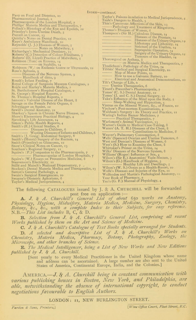 IN dex— continued. Pavy on Food and Dietetics, 10 Pharmaceutical Journal, 2 Pharmacopoeia of the London Hospital, 7 Phillips’ Materia Medica and Therapeutics, 7 Pollock's Histology of the Eye and Eyelids, 12 Priestley’s Ititra-Uterine Death, 5 Purcell on Cancer, 13 Quinby’s Notes on Dental Practice, 12 Raye’s Ambulance Handbook, 10 Reynolds’ (J. J.) Diseases of Women, 5 — Notes on Midwifery, 5 Richardsjpn’s Mechanical Dentistry, 13 Roberts’ (C.) Detection of Colour-Blindness, 5 Roberts’ (D. Lloyd) Practice of Midwifery, 5 Robinson (Tom) on Eczema, 14 — on Syphilis, 14 Robinson (W. 1 on Endemic Goitre or Thyreocele, 12 Ross’s Aphasia, 9 Diseases of the Nervous System, 9 Handbook of ditto, 9 Routh’s Infant Feeding, 7 Royal College of Surgeons Museum Catalogues, 2 Royle and Harley’s Materia Medica, 7 St. Bartholomew’s Hospital Catalogue, 2 St. George’s Hospital Reports, 2 St. Thomas’s Hospital Reports, 2 Sansom’s Valvular Disease of the Heart, 8 Savage on the Female Pelvic Organs, 6 Schweigger on Squint, 12 Sewill’s Dental Anatomy, 12 Sharkey’s Spasm in Chronic Nerve Disease, ro Shore’s Elementary Practical Biology, 4 Sieveking’s Life Assurance, 14 Simon’s Public Health Reports, 4 Smith’s (E.) Clinical Studies, 6 Diseases in Children, 6 Wasting Diseasesof Infants and Children, 6 Smith’s (J. Greig) Abdominal Surgery, 6 Smith’s (Henry) Surgery of the Rectum, 14 Smith (Priestley) on Glaucoma, 12 Snow’s Clinical Notes on Cancer, 13 Southam’s Regional Surgery, 11 Squire’s (P.) Companion to the Pharmacopoeia, 7 Pharmacopoeias of London Hospitals, 7 Squire’s (W.) Essays on Preventive Medicine, 8 Steavenson’s Electricity. 11 Still6 and Maisch’s National Dispensatory, 7 - Stocken’s Dental Materia Medica and Therapeutics, 13 Sutton’s General Pathology, 4 Swain’s Surgical Emergencies, 10 Swayne’s Obstetric Aphorisms, 6 Taylor’s Medical Jurisprudence, 4 Taylor’s Poisons in relation to Medical Jurisprudence 4 1 eale’s Dangers to Health, 5 Thin’s Cancerous Affections of the Skin, 13 ~ Pathology and 1 reatment of Ringworm, Thomas’s Diseases of Women, 6 Thompson’s (Sir H.) Calculous Disease, 14 - Diseases of the Prostate, 14 Diseases of the Urinary Organs, 14 Lithotomy and Lithotrity, 14 Stricture of the Urethra, 14 Suprapubic Operation, 14 Surgery of the Urinary Organs, 14 — Tumours of the Bladder, 14 1’horowgood on Asthma, 8 7 — oh Materia Medica and Therapeutics, 7 Thudichum’s Pathology of the Urine, 14 libbits’ Medical and Surgical Electricity, 10 Map of Motor Points, 10 How to use a Galvanic Battery, 10 Electrical and Anatomical Demonstrations, 10 Tilt’s Change of Life, b Uterine Therapeutics, 6 Tirard’s Prescriber’s Pharmacopoeia, 7 Tomes’ (C. S.) Dental Anatomy, 12 Tomes’ (J. and C. S.) Dental Surgery, 12 Tuke’s Influence of the Mind upon the Body, 5 —7-—- Sleep-Walking and Hypnotism, 5 Vintras on the Mineral Waters, &c., of France, ic* Virchow’s Post-mortem Examinations, 4 Walsham’s Surgery : its Theory and Practice, 11 Waring’s Indian Bazaar Medicines, 7 Practical Therapeutics, 7 Warlomont’s Animal Vaccination, 13 Warner’s Guide to Medical Case-Taking, 8 Waters’ (A. T. H.) Diseases of the Chest, 8 Contributions to Medicine, 8 Weaver’s Pulmonary Consumption, 8 Wells’ (Spencer) Ovarian and Uterine Tumours, 6 West and Duncan’s Diseases of Women, 6 West’s (S.) How to Examine the Chest, 8 Whittaker’s Primer on the Urine, 14 Wilks’ Diseases of the Nervous System, 8 Williams’ (Roger) Influence of Sex, 4 Wilson’s (Sir E.) Anatomists’ Vade-Mecum, 3 Wilson’s (G.) Handbook of Hygiene, 5 Healthy Life and Dwellings, 5 Wilson’s (W. S.) Ocean as a Health-Resort, 10 Wolfe’s Diseases and Injuries of the Eye, 11 Wolfenden and Martin’s Pathological Anatomy, 1:1 Year Book of Pharmacy, 2 Yeo’s (G. F.) Manual of Physiology, 4 The following Catalogues issued by J. & A. Churchill will be forwarded post free on application :— A. J. $ A. Churchill's General List of about 650 works on AnatomyT Physiology, Hygiene, Midwifery, Materia Medica, Medicine, Surgery, Chemistry, Botany, fyc., tyc., with a complete Index to their Subjects, for easy reference. N.B.— This List includes B, C, & D. B. Selection from J. A. Churchill's General List, comprising all recent Works published by them on the Aid and Science of Medicine. C. J. & A. Churchill's Catalogue of Text Books specially arranged for Students. D. A selected and descriptive TJst of J. A. Churchill's Works on Chemistry, Materia Medica, Pharmacy, Botany, Photography, Zoology, the Microscope, and other branches of Science. E. The Medical Intelligencer, being a List of New Works and Acw Editions published by J. # A. Churchill. [Sent yearly to every Medical Practitioner in the United Kingdom whose name and address can be ascertained. A large number are also sent to the United States of America, Continental Europe, India, and the Colonies.] America.—J. 8f A. Churchill being in constant communication with various publishing houses in Boston, New York, and Philadelphia, are able, notwithstanding the absence of international copyright, to conduct negotiations favourable to English Authors. LONDON: n, NEW BURLINGTON STREET. Pardon & Sons, Printers, ] [ Wine Office Court, Fleet Street, E.C.