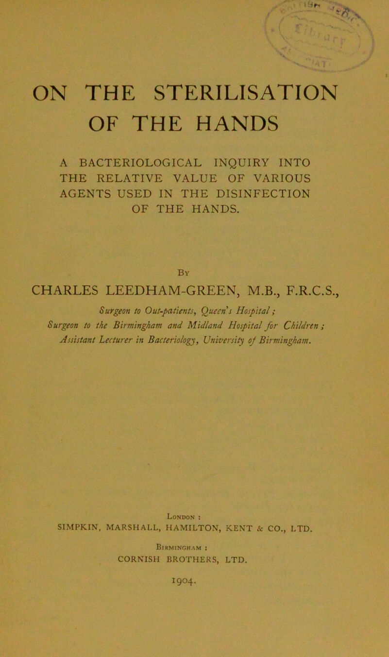 V V-* . I V .. ON THE STERILISATION OF THE HANDS A BACTERIOLOGICAL INQUIRY INTO THE RELATIVE VALUE OF VARIOUS AGENTS USED IN THE DISINFECTION OF THE HANDS. By CHARLES LEEDHAM-GREEN, M.B., F.R.C.S., Surgeon to Out-patients, (Queen's Hospital; Surgeon to the Birmingham and Midland Hospital for Children; Assistant Lecturer in Bacteriology, University oj Birmingham. London : SIMPKIN, MARSHALL, HAMILTON, KENT & CO., LTD. Birmingh.^m ! CORNISH BROTHERS, LTD. 1904.