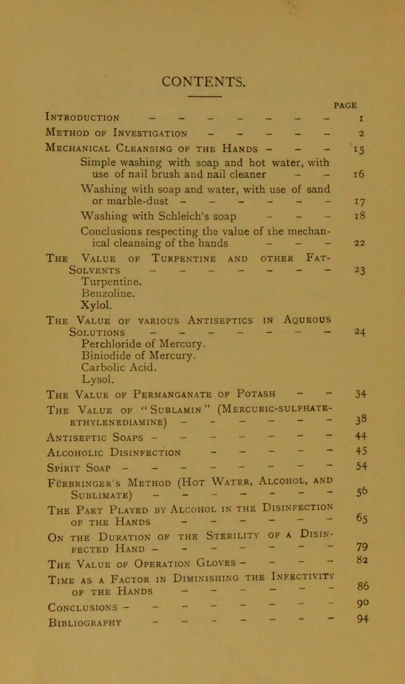 CONTENTS. PAGE Introduction _______ i Method of Investigation _____ 2 Mechanical Cleansing of the Hands - - - 15 Simple washing with soap and hot water, with use of nail brush and nail cleaner - - 16 Washing with soap and water, with use of sand or marble-dust - - - - - - 17 Washing with Schleich’s soap - - - 18 Conclusions respecting the value of the mechan- ical cleansing of the hands _ _ - 22 The Value of Turpentine and other Fat- Solvents _______ 23 Turpentine. Benzoline. Xylol. The Value of various Antiseptics in Aqueous Solutions - 24 Perchloride of Mercury. Biniodide of Mercury. Carbolic Acid. Lysol. The Value of Permanganate of Potash - - 34 The Value of  Sublamin ” (Mercuric-sulphate- ethylenediamine) 38 Antiseptic Soaps 44 Alcoholic Disinfection ----- 45 SpiRiT Soap - “ 54 Furbringer's Method (Hot Water, Alcohol, and Sublimate) - 5^ The Part Played by Alcohol in the Disinfection OF the Hands ------ 65 On the Duration of the Sterility of a Disin- fected Hand -------79 The Value of Operation Gloves _ - - - 82 Time as a Factor in Diminishing the Infectivity OF THE Hands Conclusions Bibliography -------