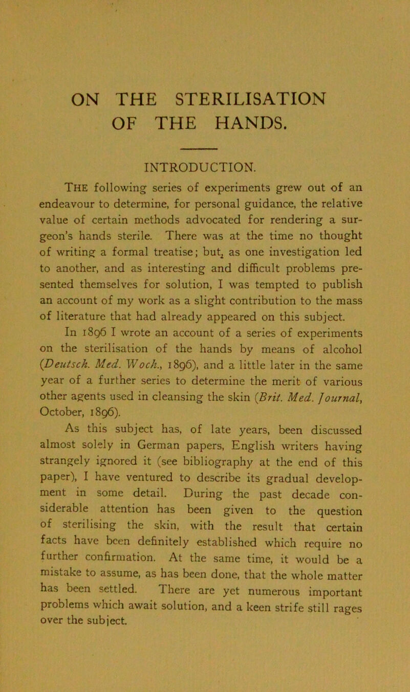 ON THE STERILISATION OF THE HANDS. INTRODUCTION. The following series of experiments grew out of an endeavour to determine, for personal guidance, the relative value of certain methods advocated for rendering a sur- geon’s hands sterile. There was at the time no thought of writing a formal treatise; but^ as one investigation led to another, and as interesting and difficult problems pre- sented themselves for solution, I was tempted to publish an account of my work as a slight contribution to the mass of literature that had already appeared on this subject. In 1896 I wrote an account of a series of experiments on the sterilisation of the hands by means of alcohol (Deutsch. Med. Wock.y 1896), and a little later in the same year of a further series to determine the merit of various other agents used in cleansing the skin {Brii. Med. Journal, October, 1896). As this subject has, of late years, been discussed almost solely in German papers, English writers having strangely ignored it (see bibliography at the end of this paper), I have ventured to describe its gradual develop- ment in some detail. During the past decade con- siderable attention has been given to the question of sterilising the skin, with the result that certain facts have been definitely established which require no further confirmation. At the same time, it would be a mistake to assume, as has been done, that the whole matter has been settled. There are yet numerous important problems which await solution, and a keen strife still rages over the subject.