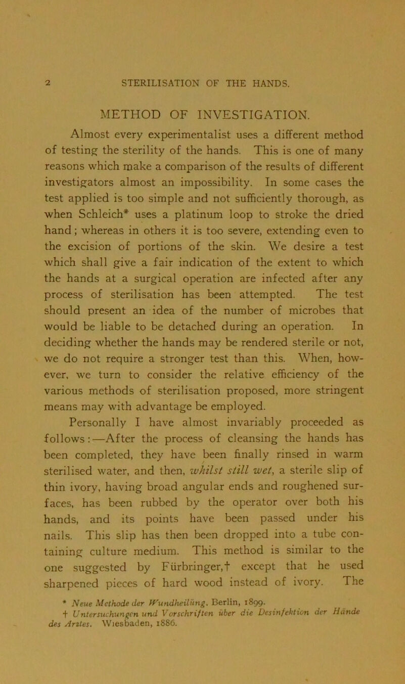 METHOD OF INVESTIGATION. Almost every experimentalist uses a different method of testing^ the sterility of the hands. This is one of many reasons which make a comparison of the results of different investigators almost an impossibility. In some cases the test applied is too simple and not sufficiently thorough, as when Schleich* uses a platinum loop to stroke the dried hand; whereas in others it is too severe, extending even to the excision of portions of the skin. We desire a test which shall give a fair indication of the extent to which the hands at a surgical operation are infected after any process of sterilisation has been attempted. The test should present an idea of the number of microbes that would be liable to be detached during an operation. In deciding whether the hands may be rendered sterile or not, we do not require a stronger test than this. When, how- ever. we turn to consider the relative efficiency of the various methods of sterilisation proposed, more stringent means may with advantage be employed. Personally I have almost invariably proceeded as follows:—After the process of cleansing the hands has been completed, they have been finally rinsed in warm sterilised water, and then, whilst still wet, a sterile slip of thin ivory, having broad angular ends and roughened sur- faces, has been rubbed by the operator over both his hands, and its points have been passed under his nails. This slip has then been dropped into a tube con- taining culture medium. This method is similar to the one suggested by Fiirbringer.t except that he used sharpened pieces of hard wood instead of ivory. The * Neue Methode der fVundheili'tng. Berlin, 1899. + Untersuchungcn und Vorschriftcn uber die Desinfektion der Hdnde des Arzles. Wiesbaden, 1S86.