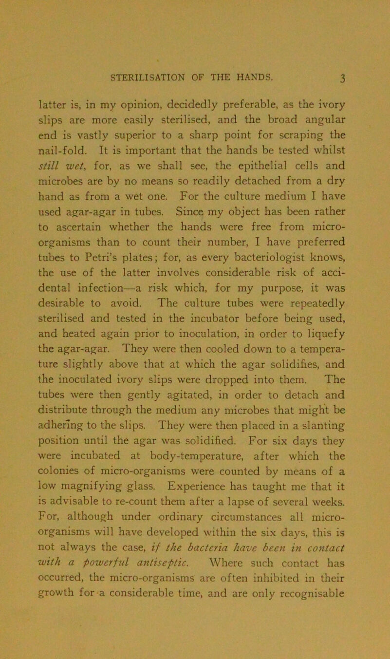 latter is, in my opinion, decidedly preferable, as the ivory slips are more easily sterilised, and the broad angular end is vastly superior to a sharp point for scraping the nail-fold. It is important that the hands be tested whilst still wet, for, as we shall see, the epithelial cells and microbes are by no means so readily detached from a dry hand as from a wet one. For the culture medium I have used agar-agar in tubes. Since my object has been rather to ascertain whether the hands were free from micro- organisms than to count their number, I have preferred tubes to Petri’s plates; for, as every bacteriologist knows, the use of the latter involves considerable risk of acci- dental infection—a risk which, for my purpose, it was desirable to avoid. The culture tubes were repeatedly sterilised and tested in the incubator before being used, and heated again prior to inoculation, in order to liquefy the agar-agar. They were then cooled down to a tempera- ture slightly above that at which the agar solidifies, and the inoculated ivory slips were dropped into them. The tubes were then gently agitated, in order to detach and distribute through the medium any microbes that might be adhering to the slips. They were then placed in a slanting position until the agar was solidified. For six days they were incubated at body-temperature, after which the colonies of micro-organisms were counted by means of a low magnifying glass. Experience has taught me that it is advisable to re-count them after a lapse of several weeks. For, although under ordinary circumstances all micro- organisms will have developed within the six days, this is not always the case, if the bacteria have been in contact with a powerful antiseptic. Where such contact has occurred, the micro-organisms arc often inhibited in their growth for a considerable time, and are only recognisable