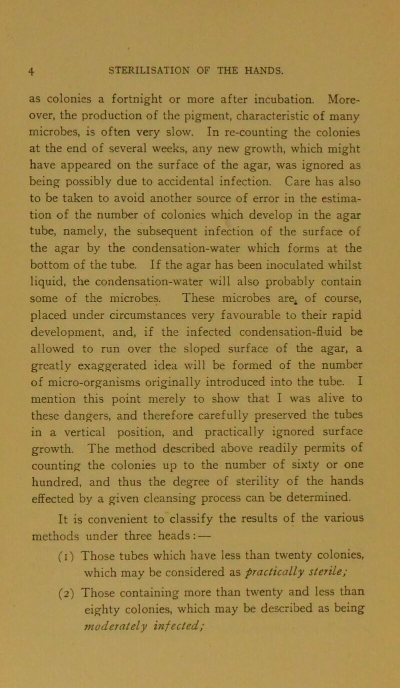 as colonies a fortnight or more after incubation. More- over, the production of the pigment, characteristic of many microbes, is often very slow. In re-counting the colonies at the end of several weeks, any new growth, which might have appeared on the surface of the agar, was ignored as being possibly due to accidental infection. Care has also to be taken to avoid another source of error in the estima- tion of the number of colonies which develop in the agar tube, namely, the subsequent infection of the surface of the agar by the condensation-water which forms at the bottom of the tube. If the agar has been inoculated whilst liquid, the condensation-water will also probably contain some of the microbes. These microbes are^ of course, placed under circumstances very favourable to their rapid development, and, if the infected condensation-fluid be allowed to run over the sloped surface of the agar, a greatly exaggerated idea will be formed of the number of micro-organisms originally introduced into the tube. I mention this point merely to show that I was alive to these dangers, and therefore carefully preserved the tubes in a vertical position, and practically ignored surface growth. The method described above readily permits of counting the colonies up to the number of sixty or one hundred, and thus the degree of sterility of the hands effected by a given cleansing process can be determined. It is convenient to classify the results of the various methods under three heads: — (1) Those tubes which have less than twenty colonies, which may be considered as -practically sterile; (2) Those containing more than twenty and less than eighty colonies, which may be described as being moderately infected;