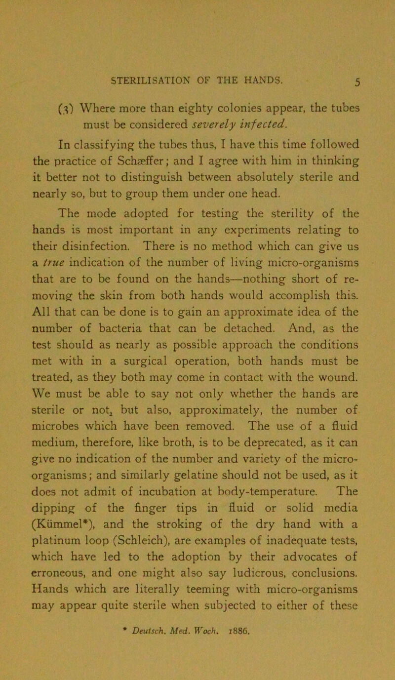 (3) Where more than eighty colonies appear, the tubes must be considered severely infected. In classifying the tubes thus, I have this time followed the practice of Schaeffer; and I agree with him in thinking it better not to distinguish between absolutely sterile and nearly so, but to group them under one head. The mode adopted for testing the sterility of the hands is most important in any experiments relating to their disinfection. There is no method which can give us a true indication of the number of living micro-organisms that are to be found on the hands—nothing short of re- moving the skin from both hands would accomplish this. All that can be done is to gain an approximate idea of the number of bacteria that can be detached. And, as the test should as nearly as possible approach the conditions met with in a surgical operation, both hands must be treated, as they both may come in contact with the wound. We must be able to say not only whether the hands are sterile or not^ but also, approximately, the number of microbes which have been removed. The use of a fluid medium, therefore, like broth, is to be deprecated, as it can give no indication of the number and variety of the micro- organisms; and similarly gelatine should not be used, as it does not admit of incubation at body-temperature. The dipping of the finger tips in fluid or solid media (Kiimmel*), and the stroking of the dry hand with a platinum loop (Schleich), are examples of inadequate tests, which have led to the adoption by their advocates of erroneous, and one might also say ludicrous, conclusions. Hands which are literally teeming with micro-organisms may appear quite sterile when subjected to either of these Deutsch. Med. Woch. 1886.