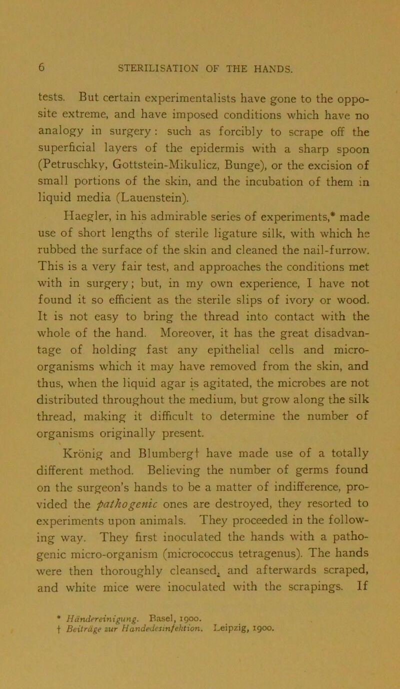 tests. But certain experimentalists have gone to the oppo- site extreme, and have imposed conditions which have no analogy in surgery : such as forcibly to scrape off the superficial layers of the epidermis with a sharp spoon (Petruschky, Gottstein-Mikulicz, Bunge), or the excision of small portions of the skin, and the incubation of them in liquid media (Lauenstein). Haegler, in his admirable series of experiments,* made use of short lengths of sterile ligature silk, with which he rubbed the surface of the skin and cleaned the nail-furrow. This is a very fair test, and approaches the conditions met with in surgery; but, in my own experience, I have not found it so efficient as the sterile slips of ivory or wood. It is not easy to bring the thread into contact with the w'hole of the hand. Moreover, it has the great disadvan- tage of holding fast any epithelial cells and micro- organisms which it may have removed from the skin, and thus, when the liquid agar is agitated, the microbes are not distributed throughout the medium, but grow along the silk thread, making it difficult to determine the number of organisms originally present. Kronig and Blumbergt have made use of a totally different method. Believing the number of germs found on the surgeon’s hands to be a matter of indifference, pro- vided the ‘pathogenic ones are destroyed, they resorted to experiments upon animals. They proceeded in the follow- ing way. They first inoculated the hands wnth a patho- genic micro-organism (micrococcus tetragenus). The hands were then thoroughly cleansed^ and afterwards scraped, and white mice were inoculated with the scrapings. If * Handereinigung. Basel, igoo. t Beitrdge iur Handedesinfektion. Leipzig, 1900.