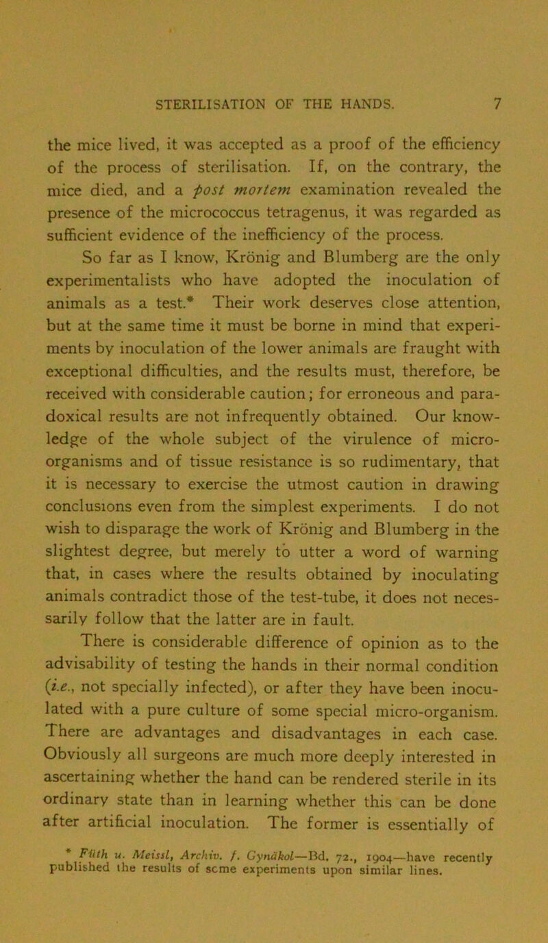 the mice lived, it was accepted as a proof of the efficiency of the process of sterilisation. If, on the contrary, the mice died, and a -post mortem examination revealed the presence of the micrococcus tetragenus, it was regarded as sufficient evidence of the inefficiency of the process. So far as I know, Kronig and Blumberg are the only experimentalists who have adopted the inoculation of animals as a test* Their work deserves close attention, but at the same time it must be borne in mind that experi- ments by inoculation of the lower animals are fraught with exceptional difficulties, and the results must, therefore, be received with considerable caution; for erroneous and para- doxical results are not infrequently obtained. Our know- ledge of the whole subject of the virulence of micro- organisms and of tissue resistance is so rudimentary, that it is necessary to exercise the utmost caution in drawing conclusions even from the simplest experiments. I do not wish to disparage the work of Kronig and Blumberg in the slightest degree, but merely to utter a word of warning that, in cases where the results obtained by inoculating animals contradict those of the test-tube, it does not neces- sarily follow that the latter are in fault. There is considerable difference of opinion as to the advisability of testing the hands in their normal condition {i.e., not specially infected), or after they have been inocu- lated with a pure culture of some special micro-organism. There are advantages and disadvantages in each case. Obviously all surgeons are much more deeply interested in ascertaining whether the hand can be rendered sterile in its ordinary state than in learning whether this can be done after artificial inoculation. The former is essentially of Filth u. Aleissl, Archiv. /. Gynakol—Bd. 72., 1904—have recently published the results of seme experiments upon similar lines.