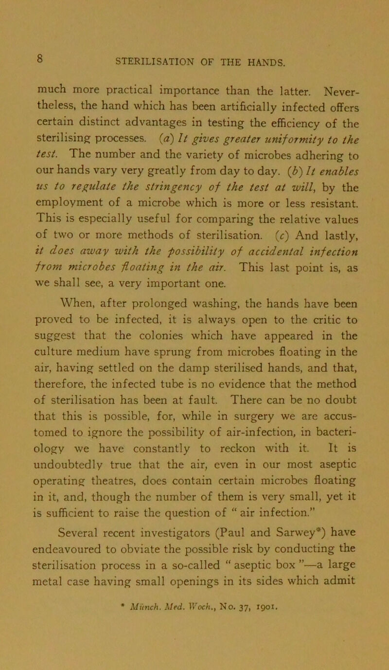 much more practical importance than the latter. Never- theless, the hand which has been artificially infected offers certain distinct advantages in testing the efficiency of the sterilising processes, (a) It gives greater uniformity to the test. The number and the variety of microbes adhering to our hands vary very greatly from day to day. {b) It enables tis to regulate the stringency of the test at will, by the employment of a microbe which is more or less resistant. This is especially useful for comparing the relative values of two or more methods of sterilisation, (c) And lastly, it does away with the ■possibility of accidental infection from microbes floating in the air. This last point is, as we shall see, a very important one. When, after prolonged washing, the hands have been proved to be infected, it is always open to the critic to suggest that the colonies which have appeared in the culture medium have sprung from microbes floating in the air, having settled on the damp sterilised hands, and that, therefore, the infected tube is no evidence that the method of sterilisation has been at fault. There can be no doubt that this is possible, for, while in surgery we are accus- tomed to ignore the possibility of air-infection, in bacteri- ology we have constantly to reckon with it. It is undoubtedly true that the air, even in our most aseptic operating theatres, does contain certain microbes floating in it, and, though the number of them is very small, yet it is sufficient to raise the question of “ air infection.” Several recent investigators (Paul and Sarwey*) have endeavoured to obviate the possible risk by conducting the sterilisation process in a so-called “ aseptic box ”—a large metal case having small openings in its sides which admit Munch. Med. IV'oc/i., No. 37, 1901.