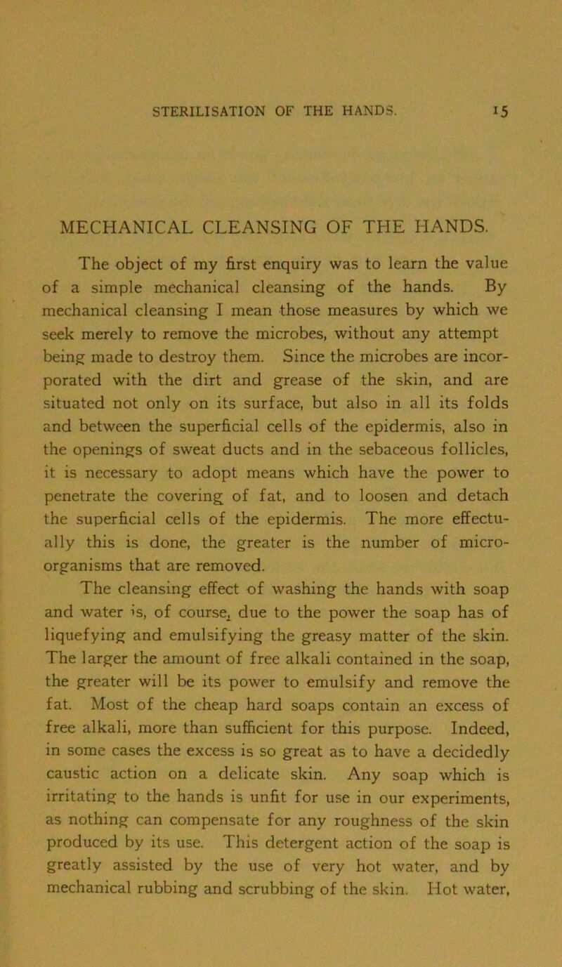 MECHANICAL CLEANSING OF THE HANDS. The object of my Erst enquiry was to learn the value of a simple mechanical cleansing of the hands. By mechanical cleansing I mean those measures by which we seek merely to remove the microbes, without any attempt being made to destroy them. Since the microbes are incor- porated with the dirt and grease of the skin, and are situated not only on its surface, but also in all its folds and between the superficial cells of the epidermis, also in the openings of sweat ducts and in the sebaceous follicles, it is necessary to adopt means which have the power to penetrate the covering of fat, and to loosen and detach the superficial cells of the epidermis. The more effectti- ally this is done, the greater is the number of micro- organisms that are removed. The cleansing effect of washing the hands with soap and water is, of course^ due to the power the soap has of liquefying and emulsifying the greasy matter of the skin. The larger the amount of free alkali contained in the soap, the greater will be its power to emulsify and remove the fat. Most of the cheap hard soaps contain an excess of free alkali, more than sufficient for this purpose. Indeed, in some cases the excess is so great as to have a decidedly caustic action on a delicate skin. Any soap which is irritating to the hands is unfit for use in our experiments, as nothing can compensate for any roughness of the skin produced by its use. This detergent action of the soap is greatly assisted by the use of very hot water, and by mechanical rubbing and scrubbing of the skin. Hot water.