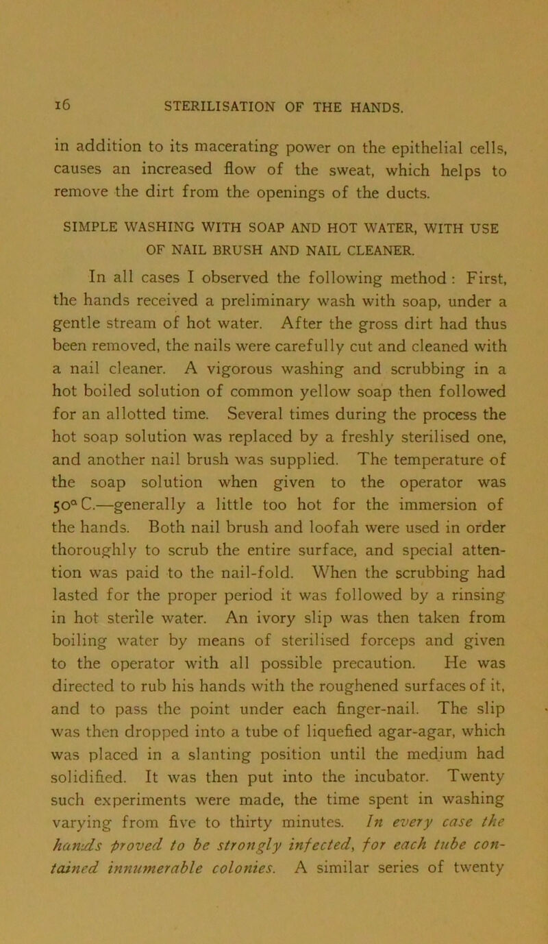 in addition to its macerating power on the epithelial cells, causes an increased flow of the sweat, which helps to remove the dirt from the openings of the ducts. SIMPLE WASHING WITH SOAP AND HOT WATER, WITH USE OF NAIL BRUSH AND NAIL CLEANER. In all cases I observed the following method ; First, the hands received a preliminary wash with soap, under a gentle stream of hot water. After the gross dirt had thus been removed, the nails were carefully cut and cleaned with a nail cleaner. A vigorous washing and scrubbing in a hot boiled solution of common yellow soap then followed for an allotted time. Several times during the process the hot soap solution was replaced by a freshly sterilised one, and another nail brush was supplied. The temperature of the soap solution when given to the operator was 50° C.—generally a little too hot for the immersion of the hands. Both nail brush and loofah were used in order thoroughly to scrub the entire surface, and special atten- tion was paid to the nail-fold. When the scrubbing had lasted for the proper period it was followed by a rinsing in hot sterile water. An ivory slip was then taken from boiling water by means of sterilised forceps and given to the operator with all possible precaution. He was directed to rub his hands with the roughened surfaces of it. and to pass the point under each finger-nail. The slip was then dropped into a tube of liquefied agar-agar, which was placed in a slanting position until the medium had solidified. It was then put into the incubator. Twenty such experiments were made, the time spent in washing varying from five to thirty minutes. In every case the hamds proved to he strongly infected, for each tube con- tained innumerable colonies. A similar series of twenty