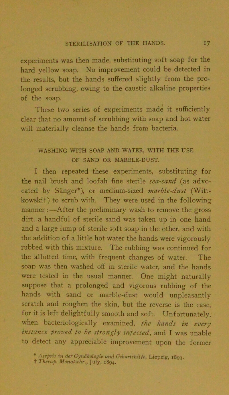 experiments was then made, substituting soft soap for the hard yellow soap. No improvement could be detected in the results, but the hands suffered slightly from the pro- longed scrubbing, owing to the caustic alkaline properties of the soap. These two series of experiments made it sufficiently clear that no amount of scrubbing with soap and hot water will materially cleanse the hands from bacteria. WASHING WITH SOAP AND WATER, WITH THE USE OF SAND OR MARBLE-DUST. I then repeated these experiments, substituting for the nail brush and loofah fine sterile sea-sand (as advo- cated by Sanger*), or medium-sized marble-dust (Witt- kowskit) to scrub with. They were used in the following manner;—After the preliminary wash to remove the gross dirt, a handful of sterile sand was taken up in one hand and a large lump of sterile soft soap in the other, and with the addition of a little hot water the hands were vigorously rubbed with this mixture. The rubbing was continued for the allotted time, with frequent changes of water. The soap was then washed off in sterile water, and the hands were tested in the usual manner. One might naturally suppose that a prolonged and vigorous rubbing of the hands with sand or marble-dust would unpleasantly scratch and roughen the skin, but the reverse is the case, for it is left delightfully smooth and soft. Unfortunately, when bacteriologically examined, the hands in every instance proved to be strongly infected, and I was unable to detect any appreciable improvement upon the former * Asepsis in der Gynakolopic und Geburtshilfe, Liepzig, 1893. t Therap. Monalschr., July, 1894.
