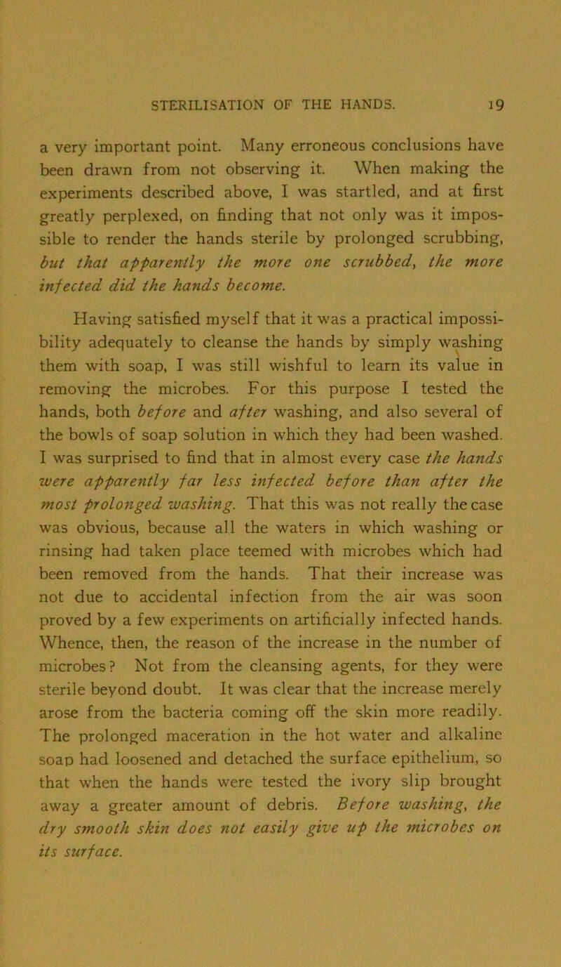 a very important point. Many erroneous conclusions have been drawn from not observing it. When making the experiments described above, I was startled, and at first greatly perplexed, on finding that not only was it impos- sible to render the hands sterile by prolonged scrubbing, but that apfarently the more one scrubbed, the more infected did the hands become. Having satisfied myself that it was a practical impossi- bility adequately to cleanse the hands by simply washing them with soap, I was still wishful to learn its value in removing the microbes. For this purpose I tested the hands, both before and after washing, and also several of the bowls of soap solution in which they had been washed. I was surprised to find that in almost every case the hands were apparently far less infected before than after the most prolonged washing. That this was not really the case was obvious, because all the waters in which washing or rinsing had taken place teemed with microbes which had been removed from the hands. That their increase was not due to accidental infection from the air was soon proved by a few experiments on artificially infected hands. Whence, then, the reason of the increase in the number of microbes? Not from the cleansing agents, for they were sterile beyond doubt. It was clear that the increase merely arose from the bacteria coming off the skin more readily. The prolonged maceration in the hot water and alkaline soap had loosened and detached the surface epithelium, so that when the hands were tested the ivory slip brought away a greater amount of debris. Before washing, the dry smooth skin does not easily give up the microbes on its surface.