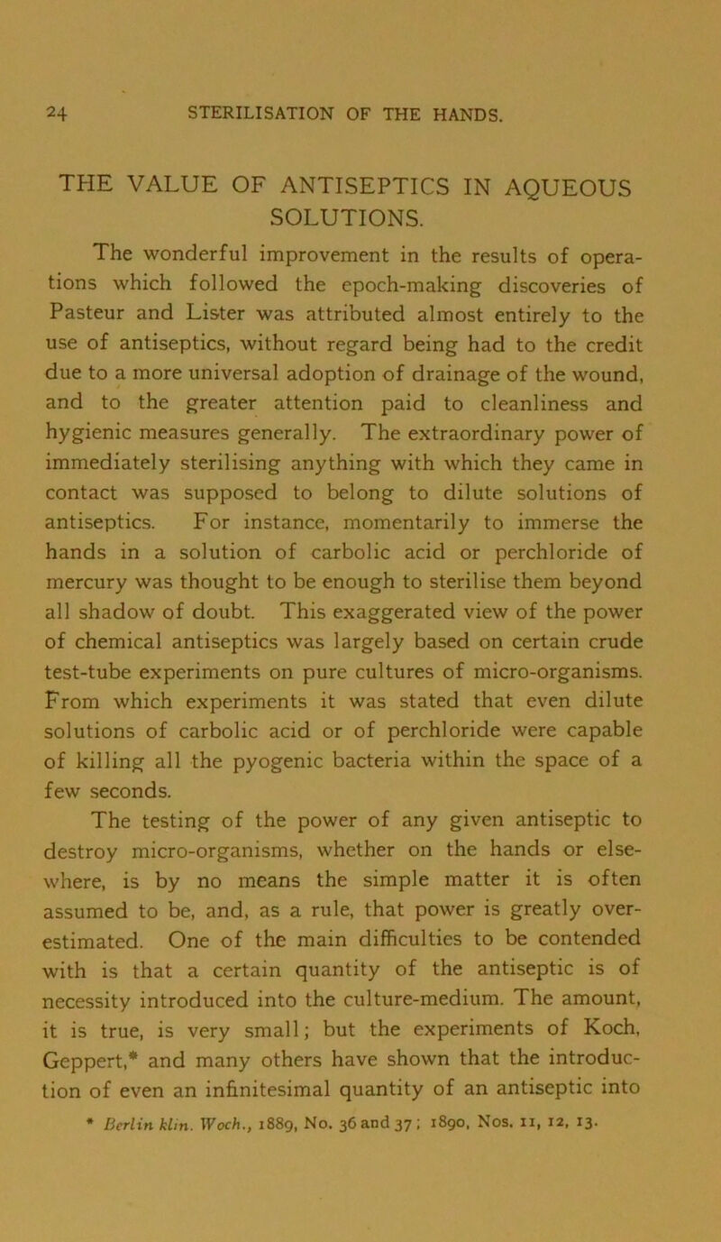 THE VALUE OF ANTISEPTICS IN AQUEOUS SOLUTIONS. The wonderful improvement in the results of opera- tions which followed the epoch-making discoveries of Pasteur and Lister was attributed almost entirely to the use of antiseptics, without regard being had to the credit due to a more universal adoption of drainage of the wound, and to the greater attention paid to cleanliness and hygienic measures generally. The extraordinary power of immediately sterilising anything with which they came in contact was supposed to belong to dilute solutions of antiseptics. For instance, momentarily to immerse the hands in a solution of carbolic acid or perchloride of mercury was thought to be enough to sterilise them beyond all shadow of doubt. This exaggerated view of the power of chemical antiseptics was largely based on certain crude test-tube experiments on pure cultures of micro-organisms. From which experiments it was stated that even dilute solutions of carbolic acid or of perchloride were capable of killing all the pyogenic bacteria within the space of a few seconds. The testing of the power of any given antiseptic to destroy micro-organisms, whether on the hands or else- where, is by no means the simple matter it is often assumed to be, and, as a rule, that power is greatly over- estimated. One of the main difficulties to be contended with is that a certain quantity of the antiseptic is of necessity introduced into the culture-medium. The amount, it is true, is very small; but the experiments of Koch, Geppert,* and many others have shown that the introduc- tion of even an infinitesimal quantity of an antiseptic into * Berlin klin. Woch., 1889, No. 36 and 37; 1890, Nos. ii, 12. 13.