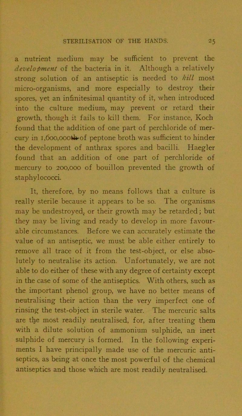 a nutrient medium may be sufficient to prevent the development of the bacteria in it. Although a relatively strong solution of an antiseptic is needed to kill most micro-organisms, and more especially to destroy their spores, yet an infinitesimal quantity of it, when introduced into the culture medium, may prevent or retard their growth, though it fails to kill them. For instance, Koch found that the addition of one part of perchloride of mer- cury in i,6oo,oooy»'of peptone broth was sufficient to hinder the development of anthrax spores and bacilli. Haegler found that an addition of one part of perchloride of mercury to 200,000 of bouillon prevented the growth of staphylococci. It, therefore, by no means follows that a culture is really sterile because it appears to be so. The organisms may be undestroyed^ or their growth may be retarded; but they may be living and ready to develop in more favour- able circumstances. Before we can accurately estimate the value of an antiseptic, we must be able either entirely to remove all trace of it from the test-object, or else abso- lutely to neutralise its action. Unfortunately, we are not able to do either of these with any degree of certainty except in the case of some of the antiseptics. With others, such as the important phenol group, we have no better means of neutralising their action than the very imperfect one of rinsing the test-object in sterile water. The mercuric salts are the most readily neutralised, for, after treating them with a dilute solution of ammonium sulphide, an inert sulphide of mercury is formed. In the following experi- ments I have principally made use of the mercuric anti- septics, as being at once the most powerful of the chemical antiseptics and those which axe most readily neutralised.