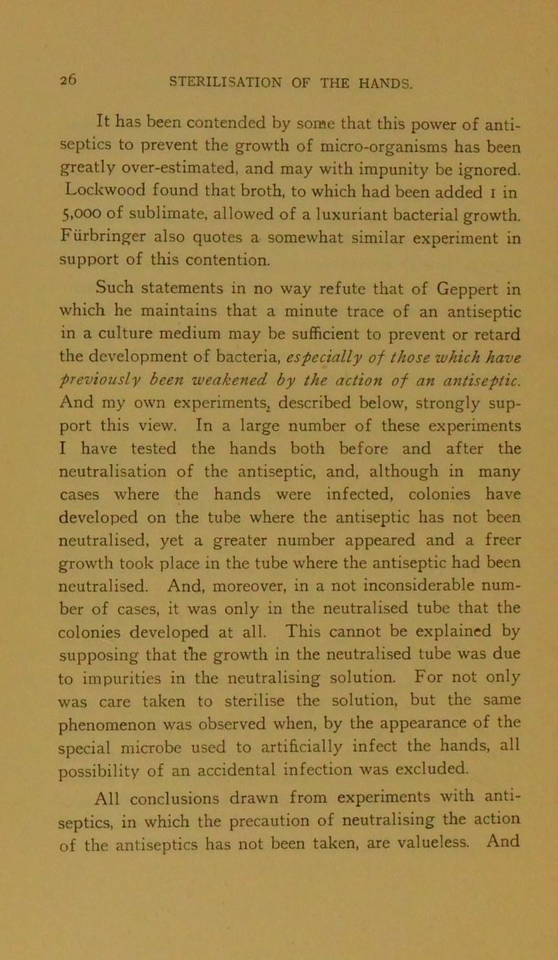 It has been contended by some that this power of anti- septics to prevent the growth of micro-organisms has been greatly over-estimated, and may with impunity be ignored. Lockwood found that broth, to which had been added i in 5,000 of sublimate, allowed of a luxuriant bacterial growth. Fiirbringer also quotes a somewhat similar experiment in support of this contention. Such statements in no way refute that of Geppert in which he maintains that a minute trace of an antiseptic in a culture medium may be sufficient to prevent or retard the development of bacteria, especially of those which have previously been weakened by the action of an antiseptic. And my own experiments, described below, strongly sup- port this view. In a large number of these experiments I have tested the hands both before and after the neutralisation of the antiseptic, and, although in many cases where the hands were infected, colonies have developed on the tube where the antiseptic has not been neutralised, yet a greater number appeared and a freer growth took place in the tube where the antiseptic had been neutralised. And, moreover, in a not inconsiderable num- ber of cases, it was only in the neutralised tube that the colonies developed at all. This cannot be explained by supposing that the growth in the neutralised tube was due to impurities in the neutralising solution. For not only was care taken to sterilise the solution, but the same phenomenon was observed when, by the appearance of the special microbe used to artificially infect the hands, all possibility of an accidental infection was excluded. All conclusions drawn from experiments with anti- septics, in which the precaution of neutralising the action of the antiseptics has not been taken, are valueless. And