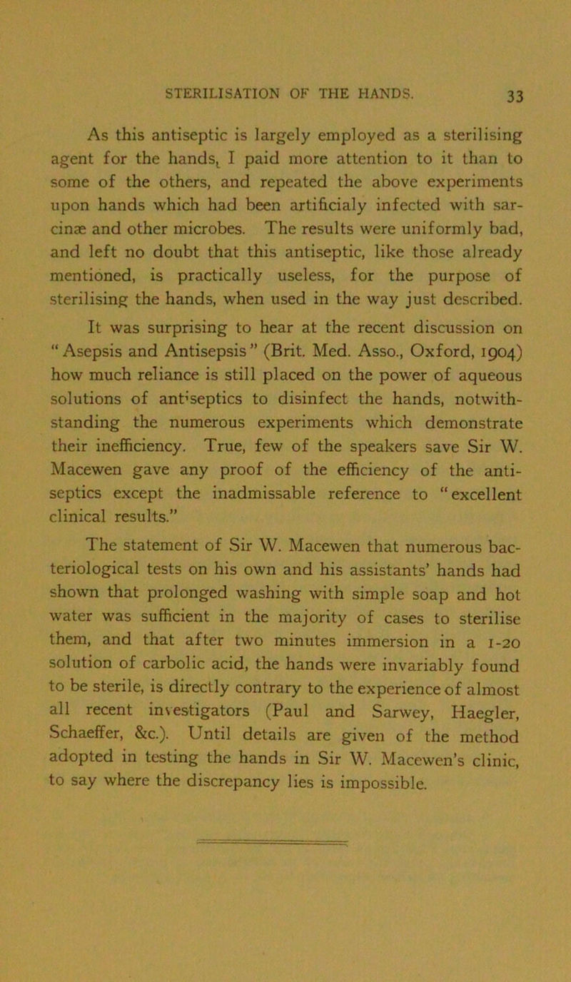 As this antiseptic is largely employed as a sterilising agent for the hands^ I paid more attention to it than to some of the others, and repeated the above experiments upon hands which had been artihcialy infected with sar- cinas and other microbes. The results were uniformly bad, and left no doubt that this antiseptic, like those already mentioned, is practically useless, for the purpose of sterilising the hands, when used in the way just described. It was surprising to hear at the recent discussion on “Asepsis and Antisepsis” (Brit. Med. Asso., Oxford, 1904) how much reliance is still placed on the power of aqueous solutions of ant’septics to disinfect the hands, notwith- standing the numerous experiments which demonstrate their inefficiency. True, few of the speakers save Sir W. Macewen gave any proof of the efficiency of the anti- septics except the inadmissable reference to “excellent clinical results.” The statement of Sir W. Macewen that numerous bac- teriological tests on his own and his assistants’ hands had shown that prolonged washing with simple soap and hot water was sufficient in the majority of cases to sterilise them, and that after two minutes immersion in a 1-20 solution of carbolic acid, the hands were invariably found to be sterile, is directly contrary to the experience of almost all recent investigators (Paul and Sarwey, Haegler, Schaeffer, &c.). Until details are given of the method adopted in testing the hands in Sir W. Macewen’s clinic, to say where the discrepancy lies is impossible.