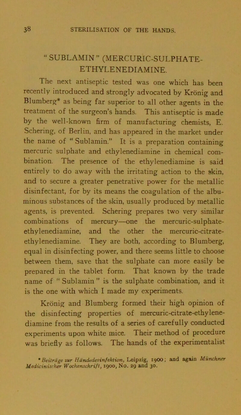 SUBLAMIN” (MERCURIC-SULPHATE- ETHYLENEDIAMINE. The next antiseptic tested was one which has been recently introduced and strongly advocated by Kronig and Blumberg* as being far superior to all other agents in the treatment of the surgeon’s hands. This antiseptic is made by the well-known firm of manufacturing chemists, E. Schering, of Berlin, and has appeared in the market under the name of Sublamin.” It is a preparation containing mercuric sulphate and ethylenediamine in chemical com- bination. The presence of the ethylenediamine is said entirely to do away with the irritating action to the skin, and to secure a greater penetrative power for the metallic disinfectant, for by its means the coagulation of the albu- minous substances of the skin, usually produced by metallic agents, is prevented. Schering prepares two very similar combinations of mercury—one the mercuric-sulphate- ethylenediamine, and the other the mercuric-citrate- ethylenediamine. They are both, according to Blumberg, equal in disinfecting power, and there seems little to choose between them, save that the sulphate can more easily be prepared in the tablet form. That known by the trade name of Sublamin ” is the sulphate combination, and it is the one with which I made my experiments. Kronig and Blumberg formed their high opinion of the disinfecting properties of mercuric-citrate-ethylene- diamine from the results of a series of carefully conducted experiments upon white mice. Their method of procedure was briefly as follows. The hands of the experimentalist * Beitrdge zur Handttdesinfeklion, Leipzig, 19OO; and again Munchner Medicinischer Wochenschrift, 1900, No. 29 and 30.
