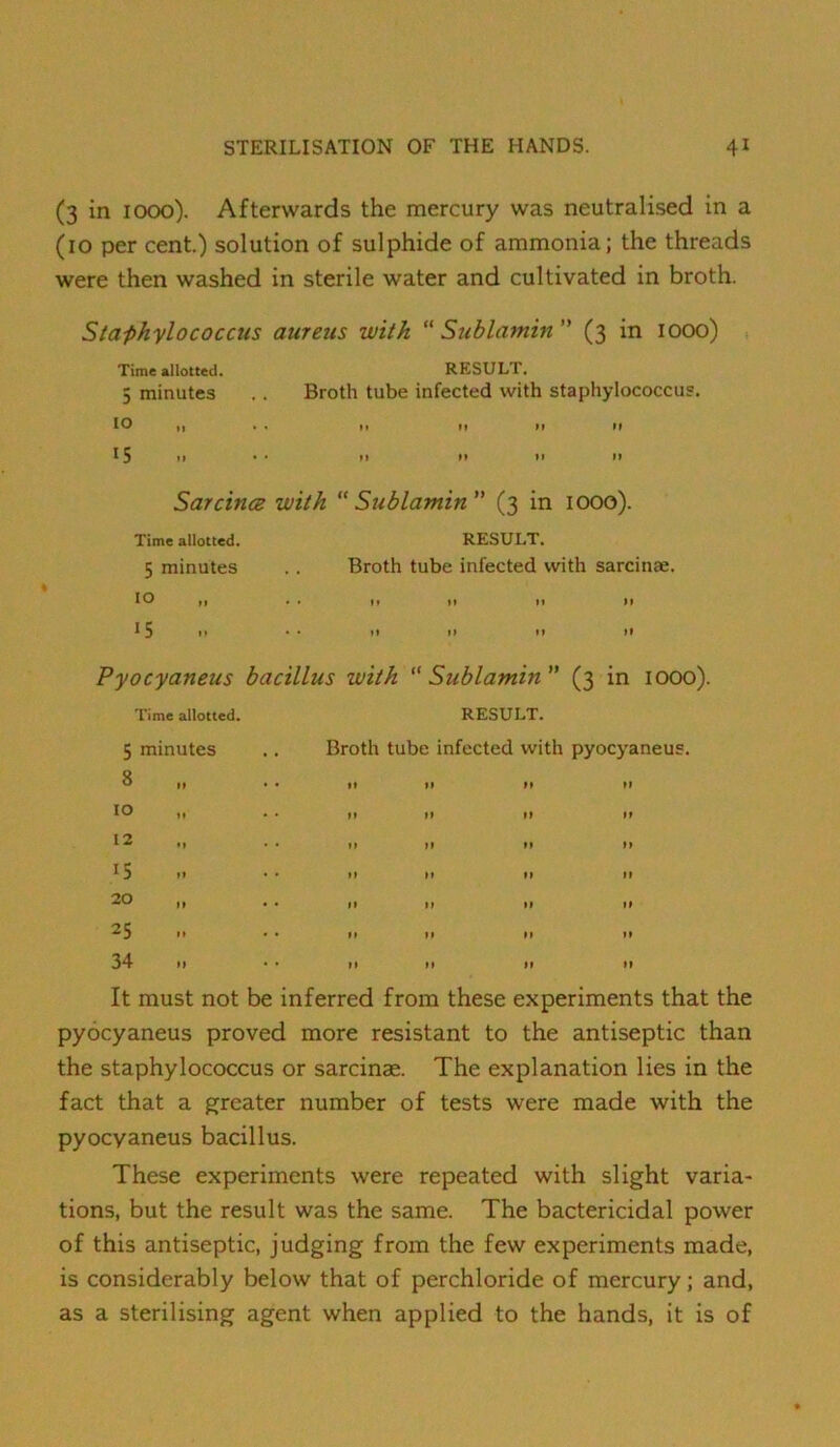 (3 in 1000). Afterwards the mercury was neutralised in a (10 per cent.) solution of sulphide of ammonia; the threads were then washed in sterile water and cultivated in broth. Staphylococcus aureus with “ Sublamin (3 in 1000) , Time allotted. RESULT. 5 minutes . . Broth tube infected with staphylococcus. 10 It • . It It M It 15 »» • • »» »» »> >> SarcincB with  Sublamin ” (3 in 1000). Time allotted. RESULT. 5 minutes 10 15 Broth tube infected with sarcinae. M tf n ft It It It tf Pyocyaneus bacillus with “ Sublamin ” (3 in 1000). Time allotted. RESULT. 5 minutes 8 15 20 25 34 Broth tube infected with pyocj aneus. It must not be inferred from these experiments that the pyocyaneus proved more resistant to the antiseptic than the staphylococcus or sarcinae. The explanation lies in the fact that a greater number of tests were made with the pyocyaneus bacillus. These experiments were repeated with slight varia- tions, but the result was the same. The bactericidal power of this antiseptic, judging from the few experiments made, is considerably below that of perchloride of mercury; and, as a sterilising agent when applied to the hands, it is of