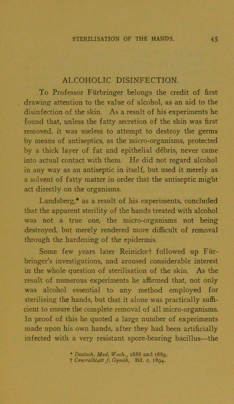 ALCOHOLIC DISINFECTION. To Professor Fiirbringer belongs the credit of first drawing attention to the value of alcohol, as an aid to the disinfection of the skin. As a result of his experiments he found that, unless the fatty secretion of the skin was first removed, it was useless to attempt to destroy the germs by means of antiseptics, as the micro-organisms, protected by a thick layer of fat and epithelial d6bris, never came into actual contact with them. He did not regard alcohol in any way as an antiseptic in itself, but used it merely as a solvent of fatty matter in order that the antiseptic might act directly on the organisms. Landsberg,* as a result of his experiments, concluded that the apparent sterility of the hands treated with alcohol was not a true one, the micro-organisms not being destroyed, but merely rendered more difficult of removal through the hardening of the epidermis. Some few years later Reinickef followed up Fiir- bringer’s investigations, and aroused considerable interest in the whole question of sterilisation of the skin. As the result of numerous experiments he affirmed that, not only was alcohol essential to any method employed for sterilising the hands, but that it alone was practically suffi- cient to ensure the complete removal of all micro-organisms. In proof of this he quoted a large number of experiments made upon his own hands, after they had been artificially infected with a very resistant spore-bearing bacillus—the • Deutsch. Med. Woch., 1888 and 1889. t Centralblatt f, Gyndk, Bd. 2, 1894.