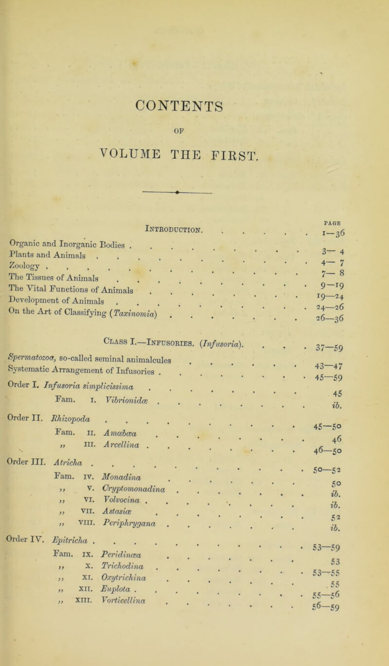 CONTENTS OF VOLUME THE FIRST. Introductton. Organic and Inorganic Bodies . Plants and Animals . •Zoology .... The Tissues of Animals The Yital Functions of Animals Development of Animals On the Art of Classifying (Taxinomia) PAGE I—36 3— 4 4— /— 9—19 19—24 24—26 26—36 Class I.—Infusories. (.Infmoria). Spermatozoa, so-called seminal animalcules Systematic Arrangement of Infusories Order I. Infusoria simplicissima Fam. 1. Vibnonidce . Order II. Rhizopoda Fam. 11. „ m. Order III. Atricha . Fam. iv. ,, v. „ vi. „ VII. „ VIII. Order IV. Epitricha . „ x. „ XI. „ XII. „ XIII. A mosbcea Arcellina . Monadina, Cryptomonadina Volvocina . A stasice Periphryrjana Trichodina Oxytrichina Euplota . Vorticellina 37—59 43—47 45—59 45 ib. 45— 50 46 46— 50 50—52 5° ib. ib. 52 ib. 53—59 53 53—55 . 55 55— 56 56— 59 CO