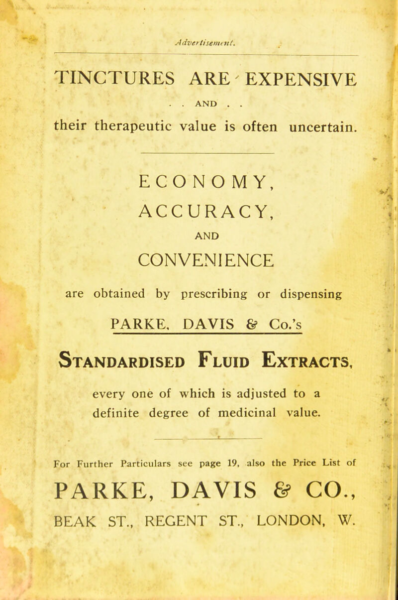 Advertisenu lit. TINCTURES ARE' EXPENSIVE . . AND . . their therapeutic value is often uncertain. ECONO MY, ACCURACY, AND CONVENIENCE are obtained by prescribing or dispensing PARKE. DAVIS & Co.’s Standardised Fluid Extracts, every one of which is adjusted to a definite degree of medicinal value. For Further Particulars see page 19, also the Price List of PARKE, DAVIS 6? CO., BEAK ST., REGENT ST., LONDON, W.