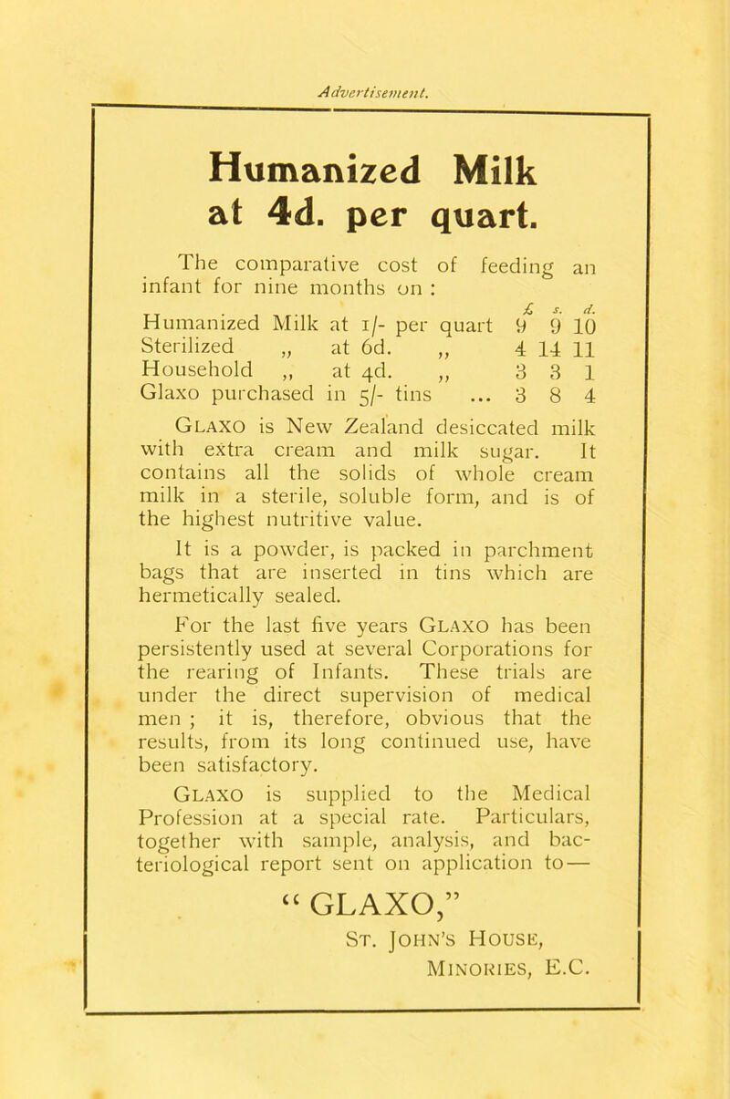 Humanized Milk at 4d. per quart. The comparative cost of feeding an infant for nine months on : £ s. d. Humanized Milk at i/- per quart 9 9 10 Sterilized „ at 6d. „ 4 14 11 Household ,, at 4d. „ 3 3 1 Glaxo purchased in 5/- tins ... 3 8 4 Glaxo is New Zealand desiccated milk with extra cream and milk sugar. It contains all the solids of whole cream milk in a sterile, soluble form, and is of the highest nutritive value. It is a powder, is packed in parchment bags that are inserted in tins which are hermetically sealed. For the last five years Glaxo has been persistently used at several Corporations for the rearing of Infants. These trials are under the direct supervision of medical men ; it is, therefore, obvious that the results, from its long continued use, have been satisfactory. Glaxo is supplied to the Medical Profession at a special rate. Particulars, together with sample, analysis, and bac- teriological report sent 011 application to — “ GLAXO,” St. John’s House, Minouies, E.C.