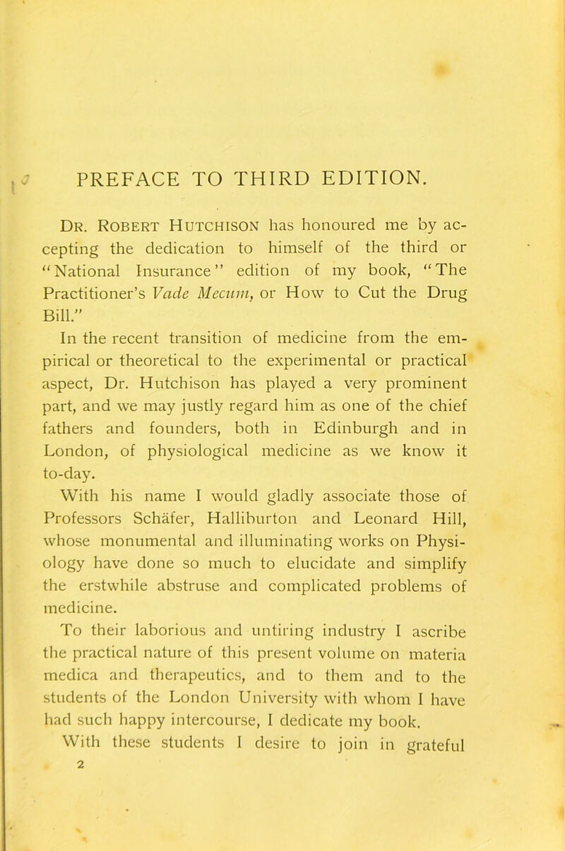 PREFACE TO THIRD EDITION. Dr. Robert Hutchison has honoured me by ac- cepting the dedication to himself of the third or “National Insurance” edition of my book, “The Practitioner’s Vade Mecum, or How to Cut the Drug Bill.” In the recent transition of medicine from the em- pirical or theoretical to the experimental or practical aspect, Dr. Hutchison has played a very prominent part, and we may justly regard him as one of the chief fathers and founders, both in Edinburgh and in London, of physiological medicine as we know it to-day. With his name I would gladly associate those of Professors Schafer, Halliburton and Leonard Hill, whose monumental and illuminating works on Physi- ology have done so much to elucidate and simplify the erstwhile abstruse and complicated problems of medicine. To their laborious and untiring industry I ascribe the practical nature of this present volume on materia medica and therapeutics, and to them and to the students of the London University with whom I have had such happy intercourse, I dedicate my book. With these students I desire to join in grateful 2