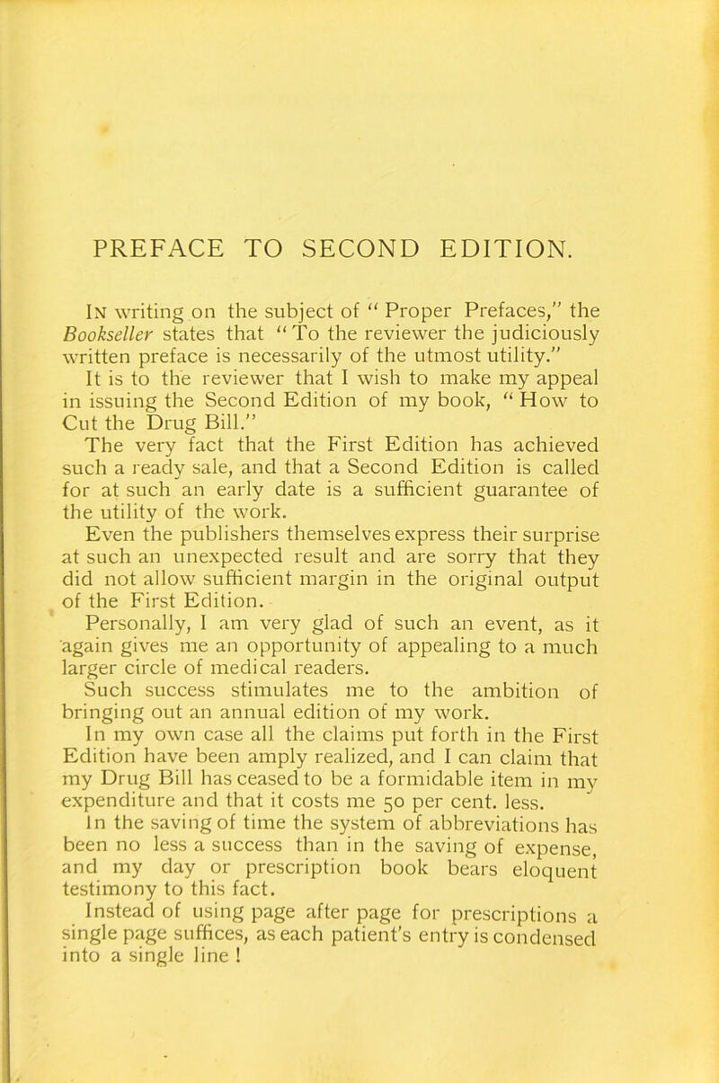 PREFACE TO SECOND EDITION. In writing on the subject of “ Proper Prefaces,” the Bookseller states that “To the reviewer the judiciously written preface is necessarily of the utmost utility.” It is to the reviewer that I wish to make my appeal in issuing the Second Edition of my book, “ How to Cut the Drug Bill.” The very fact that the First Edition has achieved such a ready sale, and that a Second Edition is called for at such an early date is a sufficient guarantee of the utility of the work. Even the publishers themselves express their surprise at such an unexpected result and are sorry that they did not allow sufficient margin in the original output of the First Edition. Personally, I am very glad of such an event, as it again gives me an opportunity of appealing to a much larger circle of medical readers. Such success stimulates me to the ambition of bringing out an annual edition of my work. In my own case all the claims put forth in the First Edition have been amply realized, and I can claim that my Drug Bill has ceased to be a formidable item in my expenditure and that it costs me 50 per cent. less. In the saving of time the system of abbreviations has been no less a success than in the saving of expense, and my day or prescription book bears eloquent testimony to this fact. Instead of using page after page for prescriptions a single page suffices, as each patient’s entry is condensed into a single line !