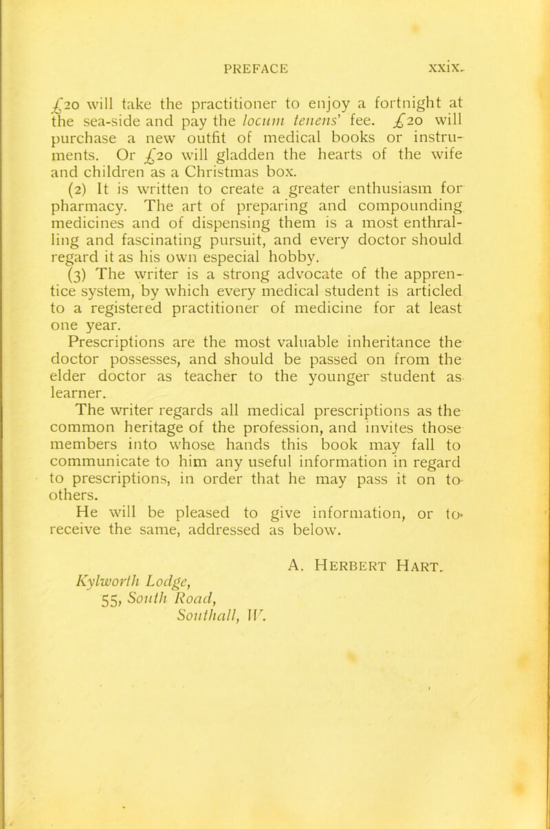 £20 will take the practitioner to enjoy a fortnight at the sea-side and pay the Ioann tenons' fee. £20 will purchase a new outfit of medical books or instru- ments. Or £20 will gladden the hearts of the wife and children as a Christmas box. (2) It is written to create a greater enthusiasm for pharmacy. The art of preparing and compounding medicines and of dispensing them is a most enthral- ling and fascinating pursuit, and every doctor should regard it as his own especial hobby. (3) The writer is a strong advocate of the appren- tice system, by which every medical student is articled to a registered practitioner of medicine for at least one year. Prescriptions are the most valuable inheritance the doctor possesses, and should be passed on from the elder doctor as teacher to the younger student as learner. The writer regards all medical prescriptions as the common heritage of the profession, and invites those members into whose hands this book may fall to communicate to him any useful information in regard to prescriptions, in order that he may pass it on to others. He will be pleased to give information, or to* receive the same, addressed as below. Kylworth Lodge, 55, South Road, Southall, W. A. Herbert Hart.