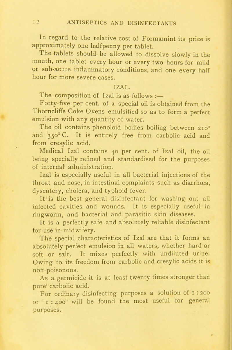 In regard to the relative cost of Formamint its price is approximately one halfpenny per tablet. The tablets should be allowed to dissolve slowly in the mouth, one tablet every hour or every two hours for mild or sub-acute inflammatory conditions, and one every half hour for more severe cases. IZAL. The composition of Izal is as follows :— Forty-five per cent, of a special oil is obtained from the ThornclifFe Coke Ovens emulsified so as to form a perfect emulsion with any quantity of water. The oil contains phenoloid bodies boiling between 210° and 350° C. It is entirely free from carbolic acid and from cresylic acid. Medical Izal contains 40 per cent, of Izal oil, the oil being specially refined and standardised for the purposes of internal administration. Izal is especially useful in all bacterial injections of the throat and nose, in intestinal complaints such as diarrhoea, dysentery, cholera, and typhoid fever. It is the best general disinfectant for washing out all infected cavities and wounds. It is especially useful in ringworm, and bacterial and parasitic skin diseases. It is a perfectly safe and absolutely reliable disinfectant for use in midwifery. The special characteristics of Izal are that it forms an absolutely perfect emulsion in all waters, whether hard or soft or salt. It mixes perfectly with undiluted urine. Owing to its freedom from carbolic and cresylic acids it is non-poisonous. As a germicide it is at least twenty times stronger than pure1 carbolic acid. For ordinary disinfecting purposes a solution of 1 : 200 or 1 : 400 will be found the most useful for general purposes.