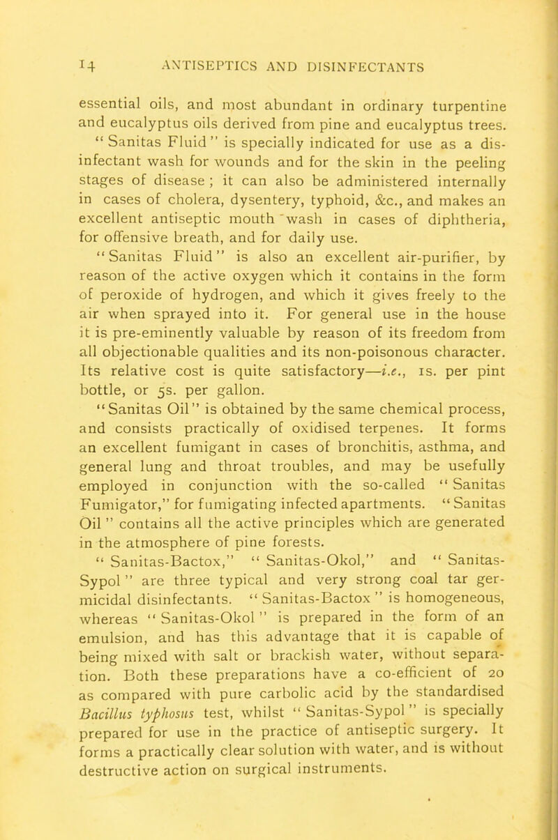 essential oils, and most abundant in ordinary turpentine and eucalyptus oils derived from pine and eucalyptus trees. “ Sanitas Fluid” is specially indicated for use as a dis- infectant wash for wounds and for the skin in the peeling stages of disease ; it can also be administered internally in cases of cholera, dysentery, typhoid, &c., and makes an excellent antiseptic mouth 'wash in cases of diphtheria, for offensive breath, and for daily use. “Sanitas Fluid” is also an excellent air-purifier, by reason of the active oxygen which it contains in the form of peroxide of hydrogen, and which it gives freely to the air when sprayed into it. For general use in the house it is pre-eminently valuable by reason of its freedom from all objectionable qualities and its non-poisonous character. Its relative cost is quite satisfactory—i.e., is. per pint bottle, or 5s. per gallon. “Sanitas Oil” is obtained by the same chemical process, and consists practically of oxidised terpenes. It forms an excellent fumigant in cases of bronchitis, asthma, and general lung and throat troubles, and may be usefully employed in conjunction with the so-called “ Sanitas Fumigator,” for fumigating infected apartments. “ Sanitas Oil ” contains all the active principles which are generated in the atmosphere of pine forests. “ Sanitas-Bactox,” “ Sanitas-Okol,” and “ Sanitas- Sypol ” are three typical and very strong coal tar ger- micidal disinfectants. “ Sanitas-Bactox ” is homogeneous, whereas “Sanitas-Okol” is prepared in the form of an emulsion, and has this advantage that it is capable of being mixed with salt or brackish water, without separa- tion. Both these preparations have a co-efficient of 20 as compared with pure carbolic acid by the standardised Bacillus typhosus test, whilst “ Sanitas-Sypol ” is specially prepared for use in the practice of antiseptic surgery. It forms a practically clear solution with water, and is without destructive action on surgical instruments.