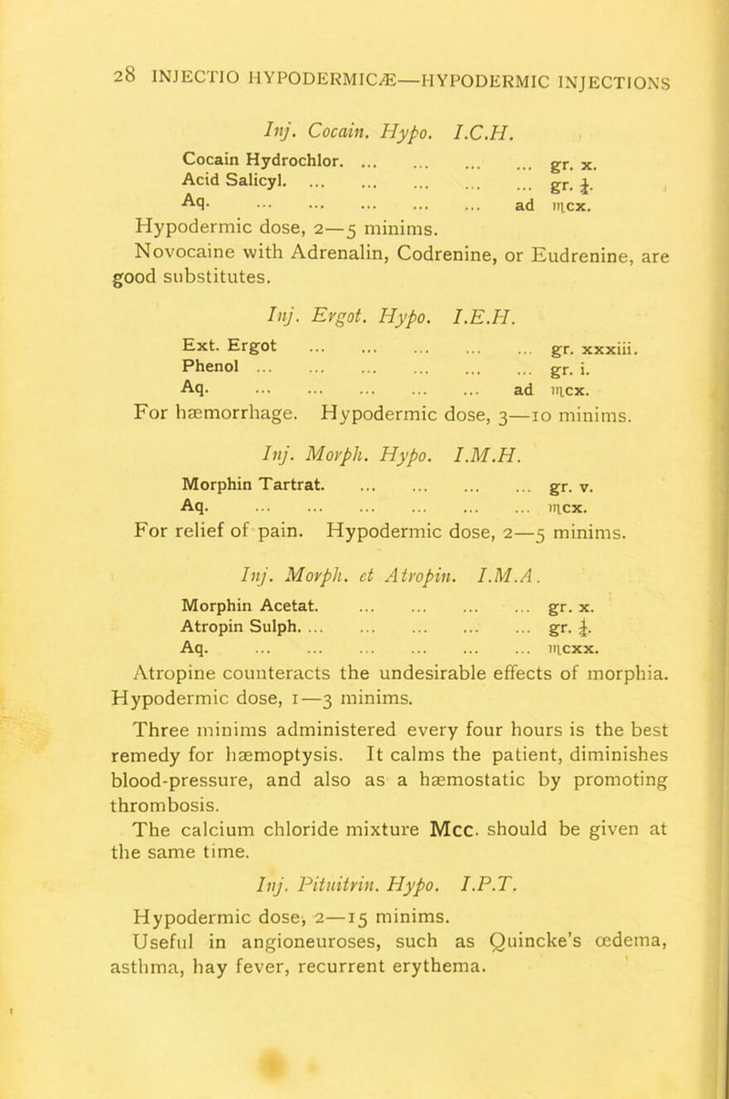 Inj. Cocain. Hypo. I.C.H. Cocain Hydrochlor gr. x. Acid Salicyl. ... ... ... ... ... gr. a Aq- ad iticx. Hypodermic dose, 2—5 minims. Novocaine with Adrenalin, Codrenine, or Eudrenine, are good substitutes. Inj. Ergot. Hypo. I.E.H. Ext. Ergot ... gr. xxxiii. Phenol gr. j. Aq. ... ad ntcx. For haemorrhage. Hypodermic dose, 3—10 minims. Inj. Morpli. Hypo. I.M.H. Morphin Tartrat gr. v. Aq. in.cx. For relief of pain. Hypodermic dose, 2—5 minims. Inj. Morpli. et Atvopin. l.M.A. Morphin Acetat. gr. x. Atropin Sulph gr. Aq. nicxx. Atropine counteracts the undesirable effects of morphia. Hypodermic dose, 1—3 minims. Three minims administered every four hours is the best remedy for haemoptysis. It calms the patient, diminishes blood-pressure, and also as a haemostatic by promoting thrombosis. The calcium chloride mixture Mcc. should be given at the same time. Inj. Pituitvin. Hypo. I.P.T. Hypodermic dose, 2—15 minims. Useful in angioneuroses, such as Quincke’s oedema, asthma, hay fever, recurrent erythema.