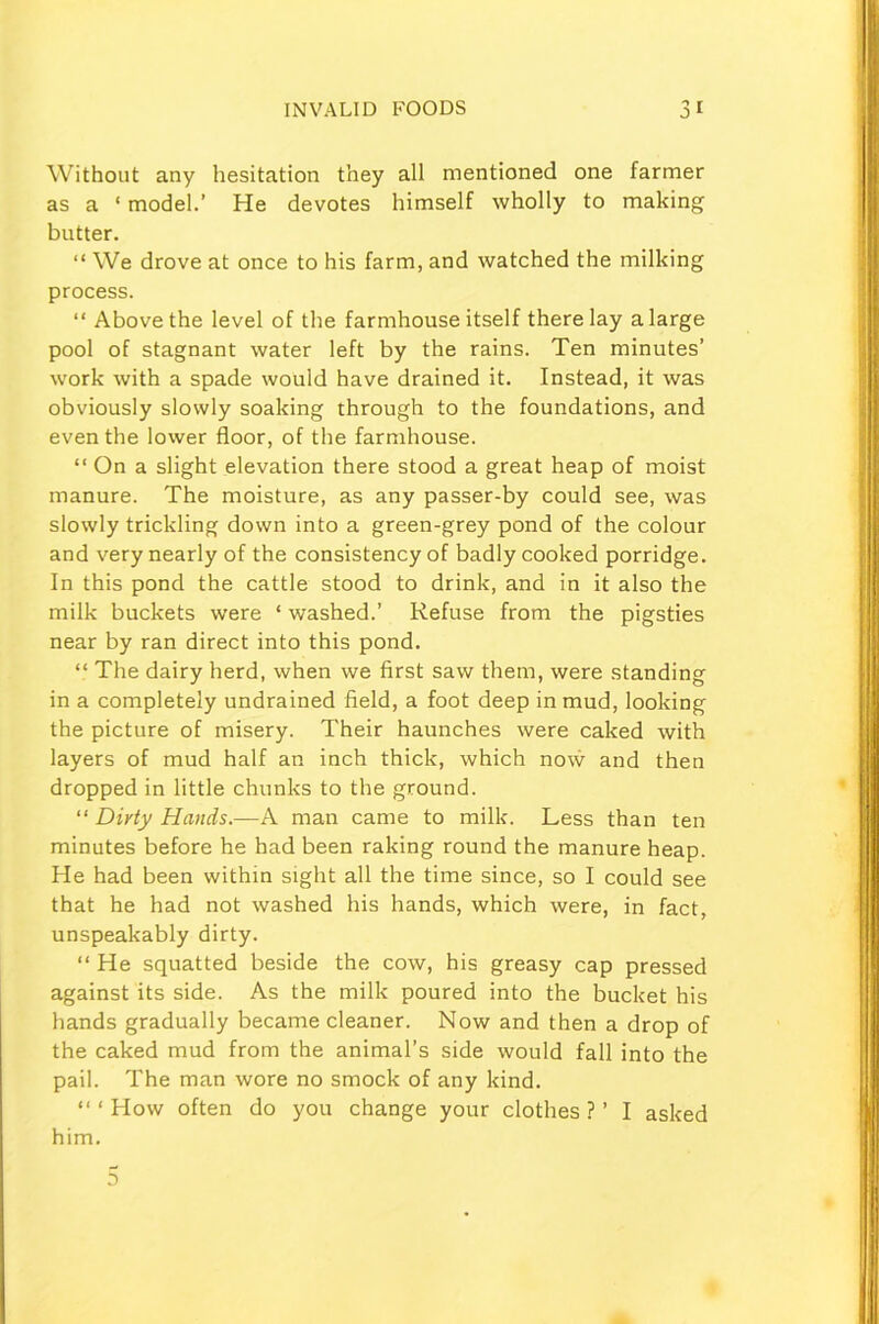 Without any hesitation they all mentioned one farmer as a ‘ model.’ He devotes himself wholly to making butter. “ We drove at once to his farm, and watched the milking process. “ Above the level of the farmhouse itself there lay a large pool of stagnant water left by the rains. Ten minutes’ work with a spade would have drained it. Instead, it was obviously slowly soaking through to the foundations, and even the lower floor, of the farmhouse. “ On a slight elevation there stood a great heap of moist manure. The moisture, as any passer-by could see, was slowly trickling down into a green-grey pond of the colour and very nearly of the consistency of badly cooked porridge. In this pond the cattle stood to drink, and in it also the milk buckets were ‘ washed.’ Refuse from the pigsties near by ran direct into this pond. “ The dairy herd, when we first saw them, were standing in a completely undrained field, a foot deep in mud, looking the picture of misery. Their haunches were caked with layers of mud half an inch thick, which now and then dropped in little chunks to the ground. “ Dirty Hands.—A man came to milk. Less than ten minutes before he had been raking round the manure heap. He had been within sight all the time since, so I could see that he had not washed his hands, which were, in fact, unspeakably dirty. “ He squatted beside the cow, his greasy cap pressed against its side. As the milk poured into the bucket his hands gradually became cleaner. Now and then a drop of the caked mud from the animal’s side would fall into the pail. The man wore no smock of any kind. “‘How often do you change your clothes?’ I asked him.