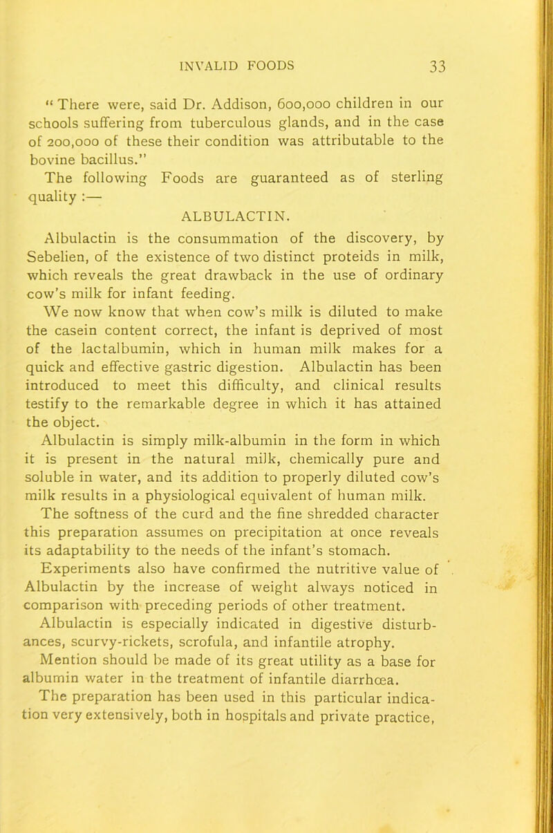 “ There were, said Dr. Addison, 600,000 children in our schools suffering from tuberculous glands, and in the case of 200,000 of these their condition was attributable to the bovine bacillus.” The following Foods are guaranteed as of sterling quality :— ALBULACTIN. Albulactin is the consummation of the discovery, by Sebelien, of the existence of two distinct proteids in milk, which reveals the great drawback in the use of ordinary cow’s milk for infant feeding. We now know that when cow’s milk is diluted to make the casein content correct, the infant is deprived of most of the lactalbumin, which in human milk makes for a quick and effective gastric digestion. Albulactin has been introduced to meet this difficulty, and clinical results testify to the remarkable degree in which it has attained the object. Albulactin is simply milk-albumin in the form in which it is present in the natural milk, chemically pure and soluble in water, and its addition to properly diluted cow’s milk results in a physiological equivalent of human milk. The softness of the curd and the fine shredded character this preparation assumes on precipitation at once reveals its adaptability to the needs of the infant’s stomach. Experiments also have confirmed the nutritive value of Albulactin by the increase of weight always noticed in comparison with preceding periods of other treatment. Albulactin is especially indicated in digestive disturb- ances, scurvy-rickets, scrofula, and infantile atrophy. Mention should be made of its great utility as a base for albumin water in the treatment of infantile diarrhoea. The preparation has been used in this particular indica- tion very extensively, both in hospitals and private practice,