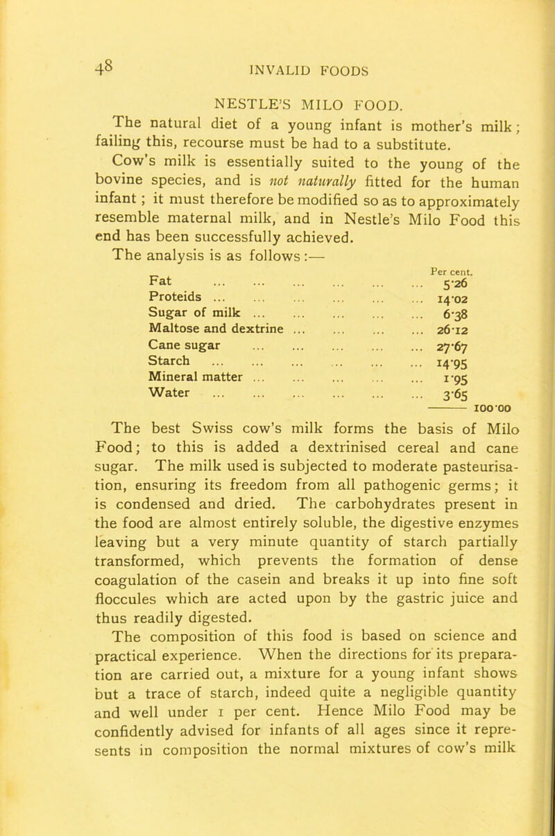 NESTLE’S MILO FOOD. The natural diet of a young infant is mother’s milk; failing this, recourse must be had to a substitute. Cow’s milk is essentially suited to the young of the bovine species, and is not naturally fitted for the human infant; it must therefore be modified so as to approximately resemble maternal milk, and in Nestle’s Milo Food this end has been successfully achieved. The analysis is as follows :— The best Swiss cow’s milk forms the basis of Milo Food; to this is added a dextrinised cereal and cane sugar. The milk used is subjected to moderate pasteurisa- tion, ensuring its freedom from all pathogenic germs; it is condensed and dried. The carbohydrates present in the food are almost entirely soluble, the digestive enzymes leaving but a very minute quantity of starch partially transformed, which prevents the formation of dense coagulation of the casein and breaks it up into fine soft floccules which are acted upon by the gastric juice and thus readily digested. The composition of this food is based on science and practical experience. When the directions for its prepara- tion are carried out, a mixture for a young infant shows but a trace of starch, indeed quite a negligible quantity and well under i per cent. Hence Milo Food may be confidently advised for infants of all ages since it repre- sents in composition the normal mixtures of cow’s milk Proteids Sugar of milk ... Maltose and dextrine . Cane sugar Starch Mineral matter ... Water Per cent. 526 ... I4'02 ... 638 ... 2612 ... 27-67 14-95 - 1-95 3-65