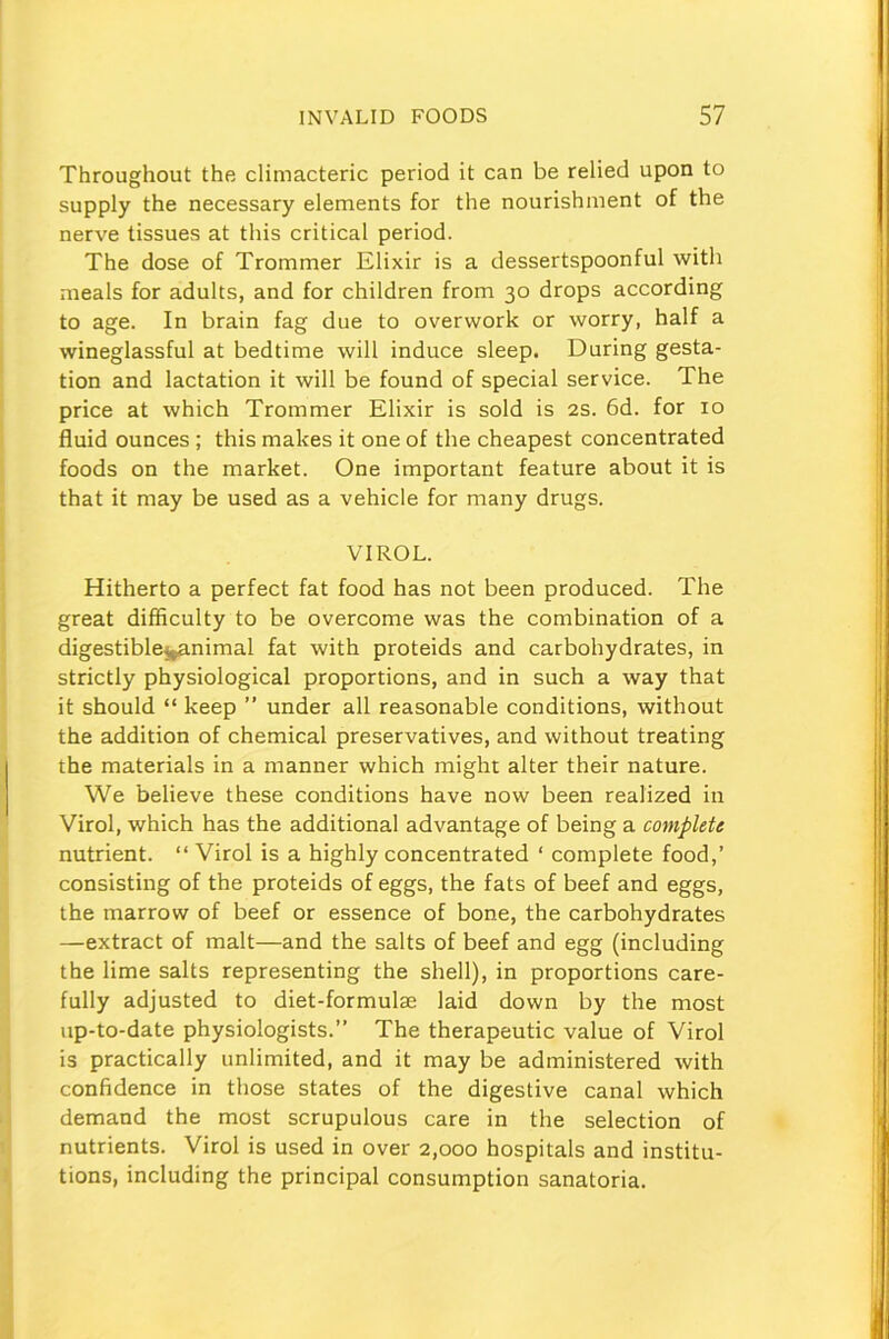 Throughout the climacteric period it can be relied upon to supply the necessary elements for the nourishment of the nerve tissues at this critical period. The dose of Trommer Elixir is a dessertspoonful with meals for adults, and for children from 30 drops according to age. In brain fag due to overwork or worry, half a wineglassful at bedtime will induce sleep. During gesta- tion and lactation it will be found of special service. The price at which Trommer Elixir is sold is 2s. 6d. for 10 fluid ounces ; this makes it one of the cheapest concentrated foods on the market. One important feature about it is that it may be used as a vehicle for many drugs. VIROL. Hitherto a perfect fat food has not been produced. The great difficulty to be overcome was the combination of a digestible^animal fat with proteids and carbohydrates, in strictly physiological proportions, and in such a way that it should “ keep ” under all reasonable conditions, without the addition of chemical preservatives, and without treating the materials in a manner which might alter their nature. We believe these conditions have now been realized in Virol, which has the additional advantage of being a complete nutrient. “ Virol is a highly concentrated ‘ complete food,’ consisting of the proteids of eggs, the fats of beef and eggs, the marrow of beef or essence of bone, the carbohydrates —extract of malt—and the salts of beef and egg (including the lime salts representing the shell), in proportions care- fully adjusted to diet-formulae laid down by the most up-to-date physiologists.” The therapeutic value of Virol is practically unlimited, and it may be administered with confidence in those states of the digestive canal which demand the most scrupulous care in the selection of nutrients. Virol is used in over 2,000 hospitals and institu- tions, including the principal consumption sanatoria.