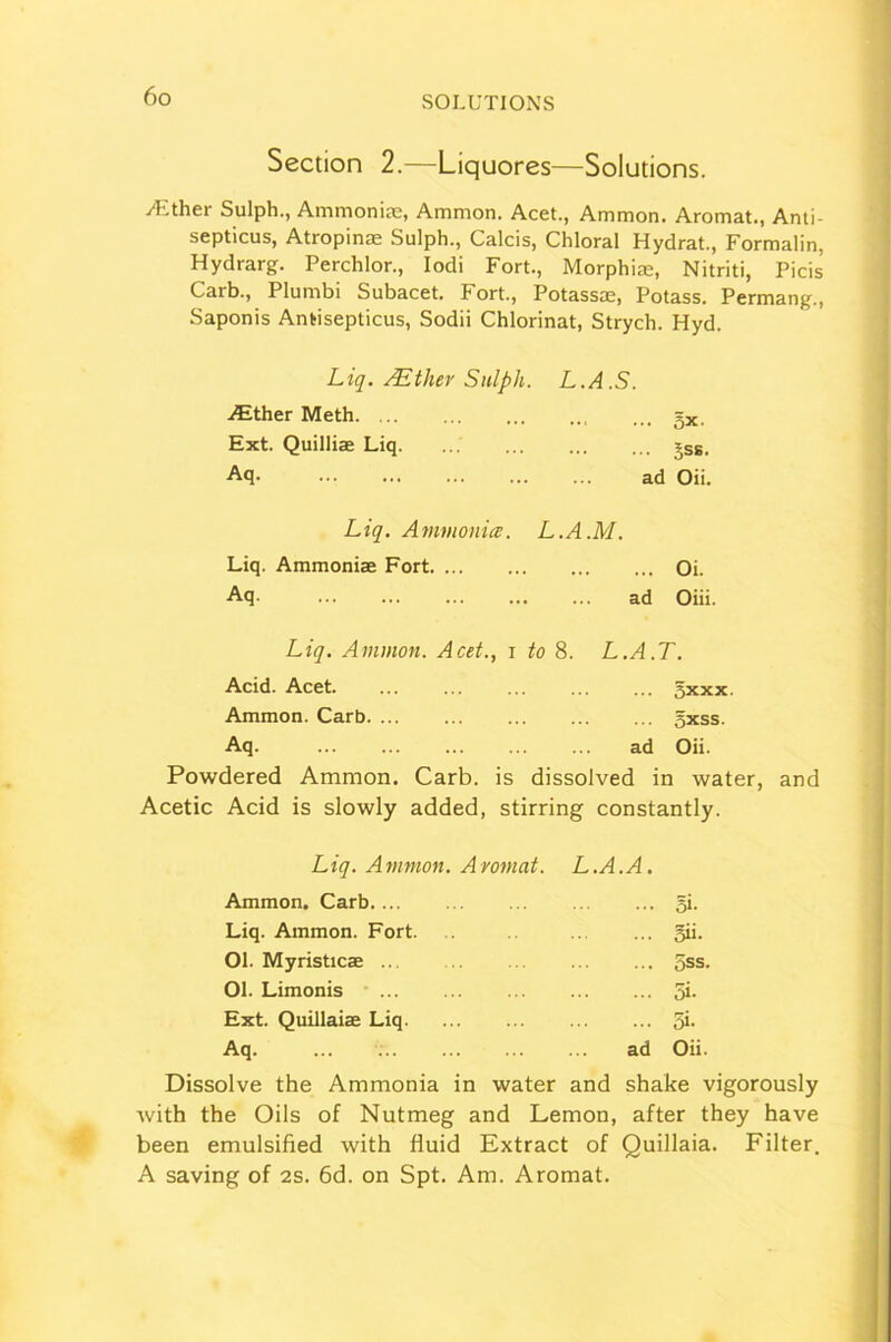 Section 2.—Liquores—Solutions. /Ether Sulph., Ammonias, Ammon. Acet., Ammon. Aromat., Anti- septicus, Atropinae Sulph., Calcis, Chloral Hydrat., Formalin, Hydrarg. Perchlor., Iodi Fort., Morphiae, Nitriti, Picis Carb., Plumbi Subacet. Fort., Potassas, Potass. Permang., Saponis Antisepticus, Sodii Chlorinat, Strych. Hyd. Liq. /Ether Sulph. L.A.S. Aither Meth. =x. Ext. Quilliae Liq jss, Aq- ad Oii. Liq. Ammonia. L.A.M. Liq. Ammoniae Fort Oi. Aq. ad Oiii. Liq. Ammon. Acet., i to 8. L.A.T. Acid. Acet gxxx. Ammon. Carb gxss. Aq. ad Oii. Powdered Ammon. Carb. is dissolved in water, and Acetic Acid is slowly added, stirring constantly. Liq. Ammon. Aromat. L.A.A. Ammon. Carb gi. Liq. Ammon. Fort. gii. 01. Myristicas ... gss. 01. Limonis gi. Ext. Quillaiae Liq gi. Aq. ... ad Oii. Dissolve the Ammonia in water and shake vigorously with the Oils of Nutmeg and Lemon, after they have been emulsified with fluid Extract of Quillaia. Filter. A saving of 2S. 6d. on Spt. Am. Aromat.